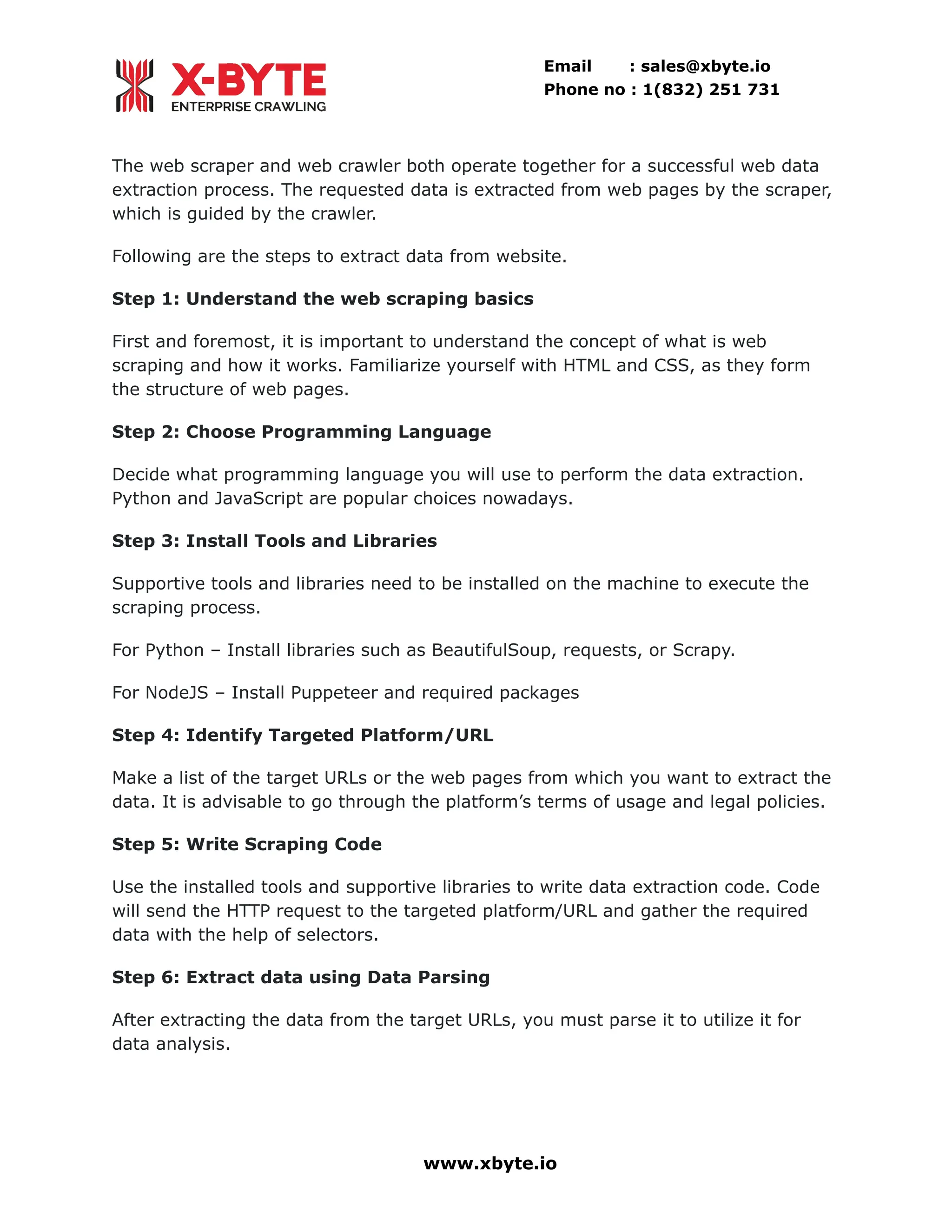 Email : sales@xbyte.io Phone no : 1(832) 251 731 The web scraper and web crawler both operate together for a successful web data extraction process. The requested data is extracted from web pages by the scraper, which is guided by the crawler. Following are the steps to extract data from website. Step 1: Understand the web scraping basics First and foremost, it is important to understand the concept of what is web scraping and how it works. Familiarize yourself with HTML and CSS, as they form the structure of web pages. Step 2: Choose Programming Language Decide what programming language you will use to perform the data extraction. Python and JavaScript are popular choices nowadays. Step 3: Install Tools and Libraries Supportive tools and libraries need to be installed on the machine to execute the scraping process. For Python – Install libraries such as BeautifulSoup, requests, or Scrapy. For NodeJS – Install Puppeteer and required packages Step 4: Identify Targeted Platform/URL Make a list of the target URLs or the web pages from which you want to extract the data. It is advisable to go through the platform’s terms of usage and legal policies. Step 5: Write Scraping Code Use the installed tools and supportive libraries to write data extraction code. Code will send the HTTP request to the targeted platform/URL and gather the required data with the help of selectors. Step 6: Extract data using Data Parsing After extracting the data from the target URLs, you must parse it to utilize it for data analysis. www.xbyte.io 
