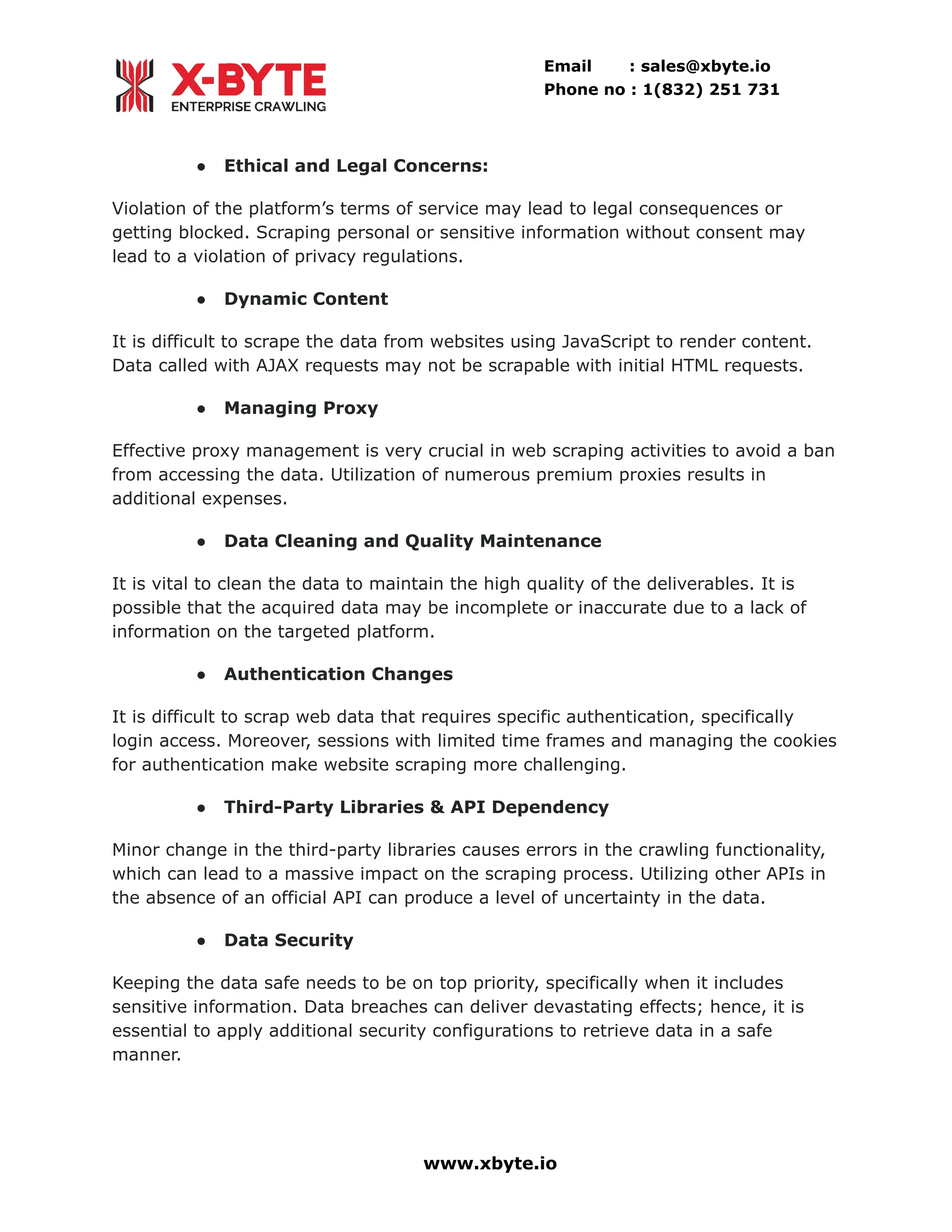 Email : sales@xbyte.io Phone no : 1(832) 251 731 ●​ Ethical and Legal Concerns: Violation of the platform’s terms of service may lead to legal consequences or getting blocked. Scraping personal or sensitive information without consent may lead to a violation of privacy regulations. ●​ Dynamic Content It is difficult to scrape the data from websites using JavaScript to render content. Data called with AJAX requests may not be scrapable with initial HTML requests. ●​ Managing Proxy Effective proxy management is very crucial in web scraping activities to avoid a ban from accessing the data. Utilization of numerous premium proxies results in additional expenses. ●​ Data Cleaning and Quality Maintenance It is vital to clean the data to maintain the high quality of the deliverables. It is possible that the acquired data may be incomplete or inaccurate due to a lack of information on the targeted platform. ●​ Authentication Changes It is difficult to scrap web data that requires specific authentication, specifically login access. Moreover, sessions with limited time frames and managing the cookies for authentication make website scraping more challenging. ●​ Third-Party Libraries & API Dependency Minor change in the third-party libraries causes errors in the crawling functionality, which can lead to a massive impact on the scraping process. Utilizing other APIs in the absence of an official API can produce a level of uncertainty in the data. ●​ Data Security Keeping the data safe needs to be on top priority, specifically when it includes sensitive information. Data breaches can deliver devastating effects; hence, it is essential to apply additional security configurations to retrieve data in a safe manner. www.xbyte.io 