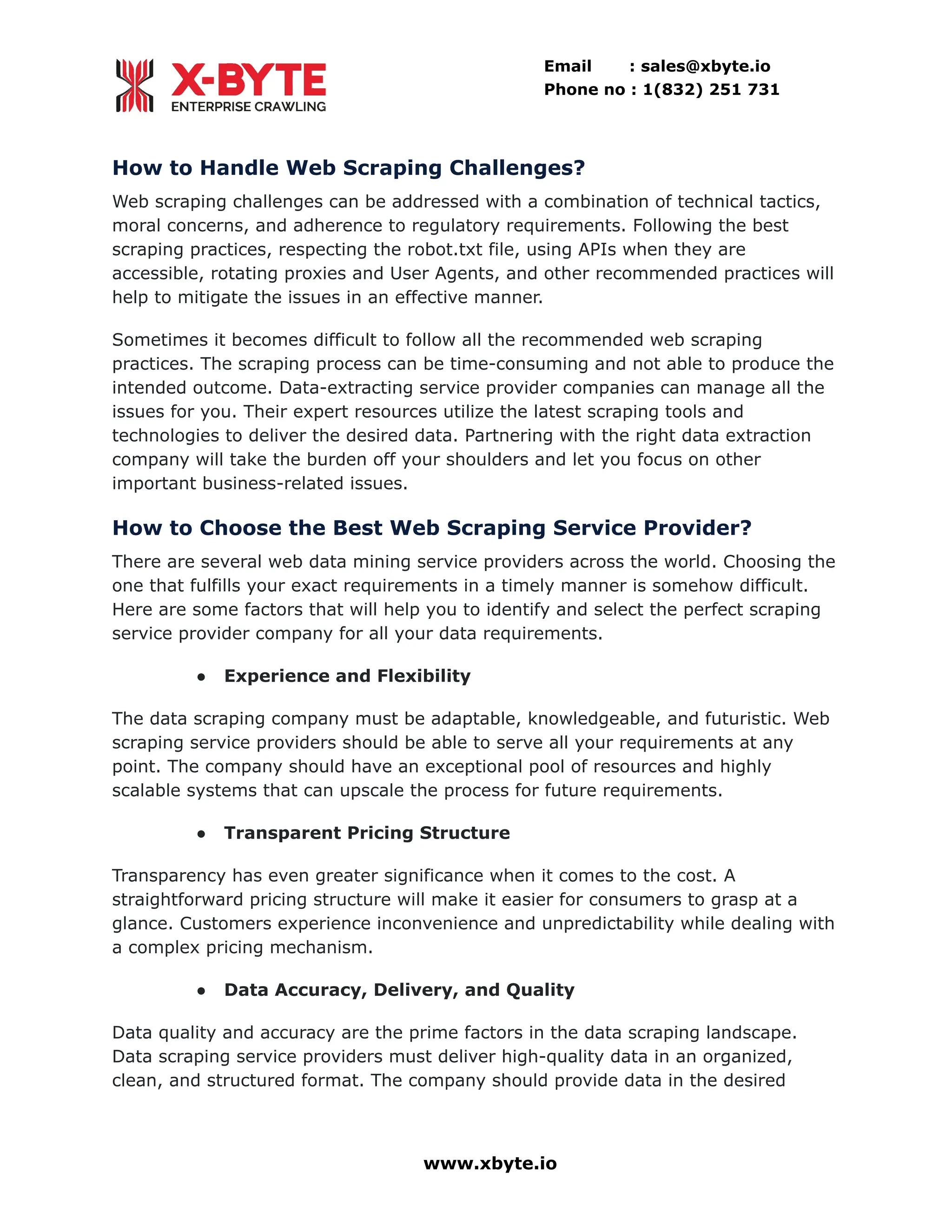 Email : sales@xbyte.io Phone no : 1(832) 251 731 How to Handle Web Scraping Challenges? Web scraping challenges can be addressed with a combination of technical tactics, moral concerns, and adherence to regulatory requirements. Following the best scraping practices, respecting the robot.txt file, using APIs when they are accessible, rotating proxies and User Agents, and other recommended practices will help to mitigate the issues in an effective manner. Sometimes it becomes difficult to follow all the recommended web scraping practices. The scraping process can be time-consuming and not able to produce the intended outcome. Data-extracting service provider companies can manage all the issues for you. Their expert resources utilize the latest scraping tools and technologies to deliver the desired data. Partnering with the right data extraction company will take the burden off your shoulders and let you focus on other important business-related issues. How to Choose the Best Web Scraping Service Provider? There are several web data mining service providers across the world. Choosing the one that fulfills your exact requirements in a timely manner is somehow difficult. Here are some factors that will help you to identify and select the perfect scraping service provider company for all your data requirements. ●​ Experience and Flexibility The data scraping company must be adaptable, knowledgeable, and futuristic. Web scraping service providers should be able to serve all your requirements at any point. The company should have an exceptional pool of resources and highly scalable systems that can upscale the process for future requirements. ●​ Transparent Pricing Structure Transparency has even greater significance when it comes to the cost. A straightforward pricing structure will make it easier for consumers to grasp at a glance. Customers experience inconvenience and unpredictability while dealing with a complex pricing mechanism. ●​ Data Accuracy, Delivery, and Quality Data quality and accuracy are the prime factors in the data scraping landscape. Data scraping service providers must deliver high-quality data in an organized, clean, and structured format. The company should provide data in the desired www.xbyte.io 