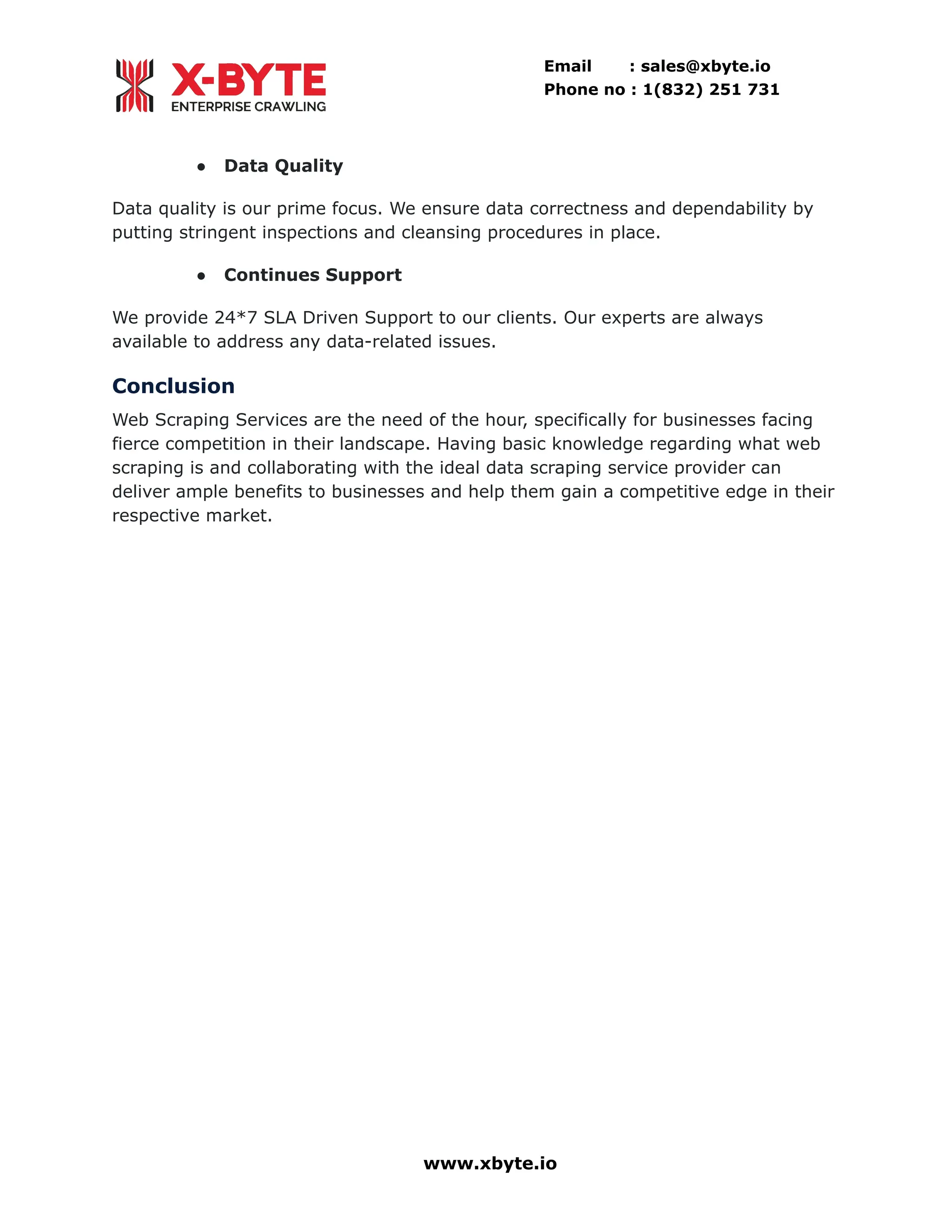 Email : sales@xbyte.io Phone no : 1(832) 251 731 ●​ Data Quality Data quality is our prime focus. We ensure data correctness and dependability by putting stringent inspections and cleansing procedures in place. ●​ Continues Support We provide 24*7 SLA Driven Support to our clients. Our experts are always available to address any data-related issues. Conclusion Web Scraping Services are the need of the hour, specifically for businesses facing fierce competition in their landscape. Having basic knowledge regarding what web scraping is and collaborating with the ideal data scraping service provider can deliver ample benefits to businesses and help them gain a competitive edge in their respective market. www.xbyte.io 