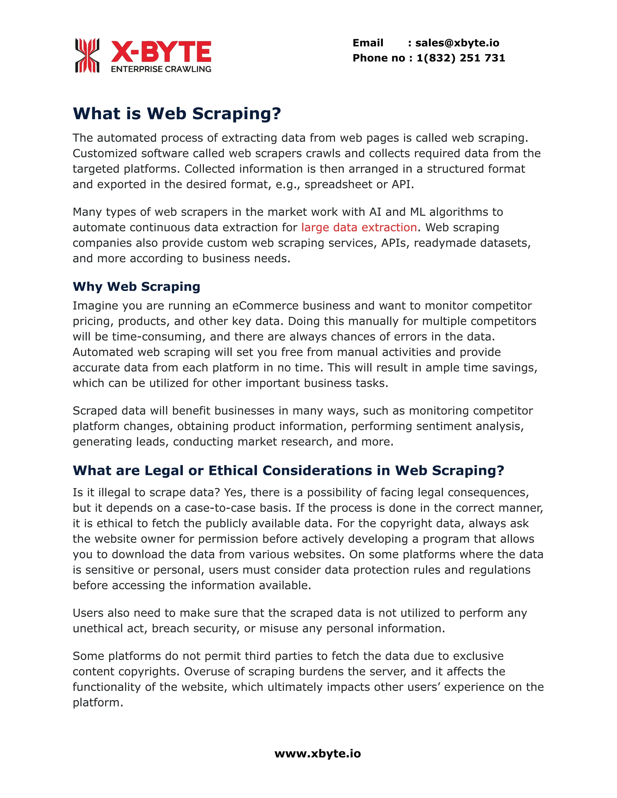 Email : sales@xbyte.io Phone no : 1(832) 251 731 What is Web Scraping? The automated process of extracting data from web pages is called web scraping. Customized software called web scrapers crawls and collects required data from the targeted platforms. Collected information is then arranged in a structured format and exported in the desired format, e.g., spreadsheet or API. Many types of web scrapers in the market work with AI and ML algorithms to automate continuous data extraction for large data extraction. Web scraping companies also provide custom web scraping services, APIs, readymade datasets, and more according to business needs. Why Web Scraping Imagine you are running an eCommerce business and want to monitor competitor pricing, products, and other key data. Doing this manually for multiple competitors will be time-consuming, and there are always chances of errors in the data. Automated web scraping will set you free from manual activities and provide accurate data from each platform in no time. This will result in ample time savings, which can be utilized for other important business tasks. Scraped data will benefit businesses in many ways, such as monitoring competitor platform changes, obtaining product information, performing sentiment analysis, generating leads, conducting market research, and more. What are Legal or Ethical Considerations in Web Scraping? Is it illegal to scrape data? Yes, there is a possibility of facing legal consequences, but it depends on a case-to-case basis. If the process is done in the correct manner, it is ethical to fetch the publicly available data. For the copyright data, always ask the website owner for permission before actively developing a program that allows you to download the data from various websites. On some platforms where the data is sensitive or personal, users must consider data protection rules and regulations before accessing the information available. Users also need to make sure that the scraped data is not utilized to perform any unethical act, breach security, or misuse any personal information. Some platforms do not permit third parties to fetch the data due to exclusive content copyrights. Overuse of scraping burdens the server, and it affects the functionality of the website, which ultimately impacts other users’ experience on the platform. www.xbyte.io 