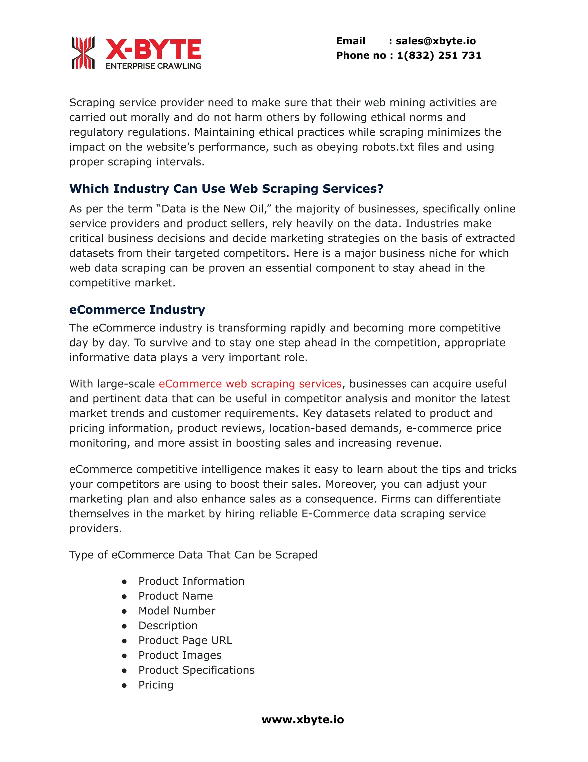 Email : sales@xbyte.io Phone no : 1(832) 251 731 Scraping service provider need to make sure that their web mining activities are carried out morally and do not harm others by following ethical norms and regulatory regulations. Maintaining ethical practices while scraping minimizes the impact on the website’s performance, such as obeying robots.txt files and using proper scraping intervals. Which Industry Can Use Web Scraping Services? As per the term “Data is the New Oil,” the majority of businesses, specifically online service providers and product sellers, rely heavily on the data. Industries make critical business decisions and decide marketing strategies on the basis of extracted datasets from their targeted competitors. Here is a major business niche for which web data scraping can be proven an essential component to stay ahead in the competitive market. eCommerce Industry The eCommerce industry is transforming rapidly and becoming more competitive day by day. To survive and to stay one step ahead in the competition, appropriate informative data plays a very important role. With large-scale eCommerce web scraping services, businesses can acquire useful and pertinent data that can be useful in competitor analysis and monitor the latest market trends and customer requirements. Key datasets related to product and pricing information, product reviews, location-based demands, e-commerce price monitoring, and more assist in boosting sales and increasing revenue. eCommerce competitive intelligence makes it easy to learn about the tips and tricks your competitors are using to boost their sales. Moreover, you can adjust your marketing plan and also enhance sales as a consequence. Firms can differentiate themselves in the market by hiring reliable E-Commerce data scraping service providers. Type of eCommerce Data That Can be Scraped ●​ Product Information ●​ Product Name ●​ Model Number ●​ Description ●​ Product Page URL ●​ Product Images ●​ Product Specifications ●​ Pricing www.xbyte.io 