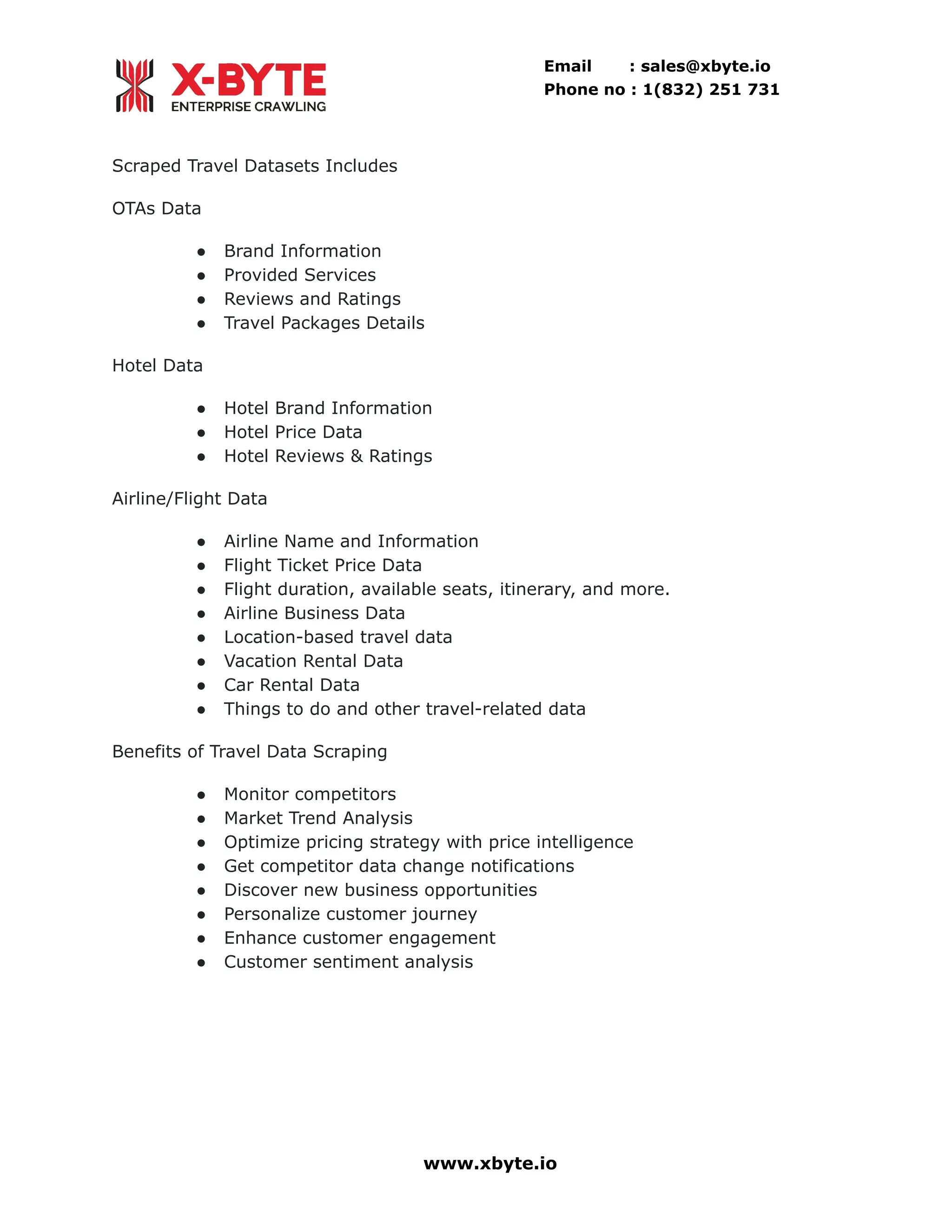 Email : sales@xbyte.io Phone no : 1(832) 251 731 Scraped Travel Datasets Includes OTAs Data ●​ Brand Information ●​ Provided Services ●​ Reviews and Ratings ●​ Travel Packages Details Hotel Data ●​ Hotel Brand Information ●​ Hotel Price Data ●​ Hotel Reviews & Ratings Airline/Flight Data ●​ Airline Name and Information ●​ Flight Ticket Price Data ●​ Flight duration, available seats, itinerary, and more. ●​ Airline Business Data ●​ Location-based travel data ●​ Vacation Rental Data ●​ Car Rental Data ●​ Things to do and other travel-related data Benefits of Travel Data Scraping ●​ Monitor competitors ●​ Market Trend Analysis ●​ Optimize pricing strategy with price intelligence ●​ Get competitor data change notifications ●​ Discover new business opportunities ●​ Personalize customer journey ●​ Enhance customer engagement ●​ Customer sentiment analysis www.xbyte.io 