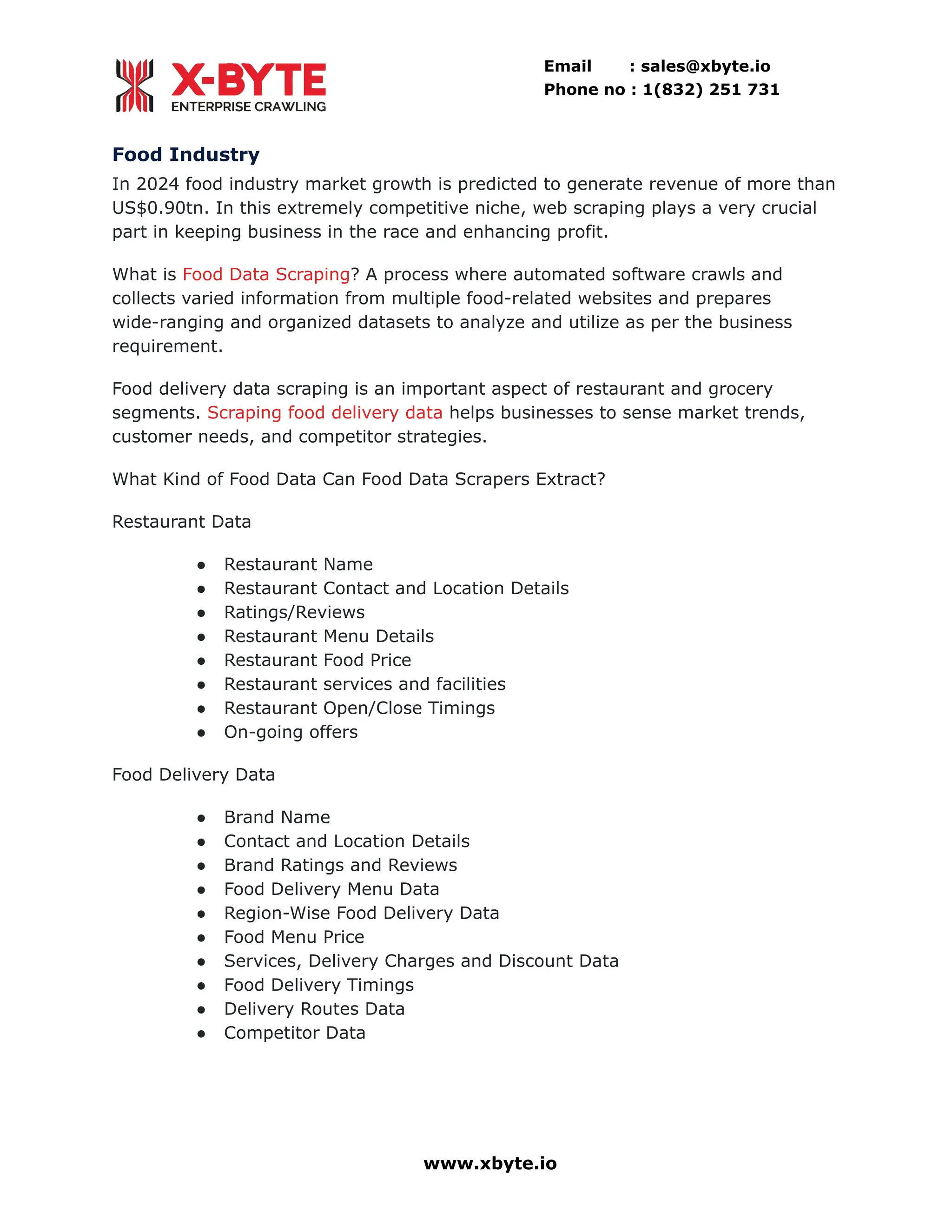 Email : sales@xbyte.io Phone no : 1(832) 251 731 Food Industry In 2024 food industry market growth is predicted to generate revenue of more than US$0.90tn. In this extremely competitive niche, web scraping plays a very crucial part in keeping business in the race and enhancing profit. What is Food Data Scraping? A process where automated software crawls and collects varied information from multiple food-related websites and prepares wide-ranging and organized datasets to analyze and utilize as per the business requirement. Food delivery data scraping is an important aspect of restaurant and grocery segments. Scraping food delivery data helps businesses to sense market trends, customer needs, and competitor strategies. What Kind of Food Data Can Food Data Scrapers Extract? Restaurant Data ●​ Restaurant Name ●​ Restaurant Contact and Location Details ●​ Ratings/Reviews ●​ Restaurant Menu Details ●​ Restaurant Food Price ●​ Restaurant services and facilities ●​ Restaurant Open/Close Timings ●​ On-going offers Food Delivery Data ●​ Brand Name ●​ Contact and Location Details ●​ Brand Ratings and Reviews ●​ Food Delivery Menu Data ●​ Region-Wise Food Delivery Data ●​ Food Menu Price ●​ Services, Delivery Charges and Discount Data ●​ Food Delivery Timings ●​ Delivery Routes Data ●​ Competitor Data www.xbyte.io 