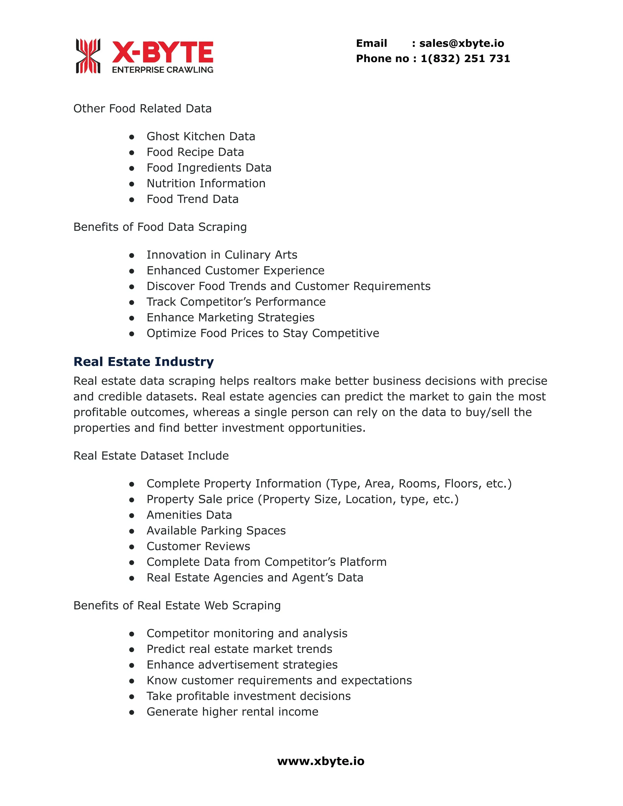 Email : sales@xbyte.io Phone no : 1(832) 251 731 Other Food Related Data ●​ Ghost Kitchen Data ●​ Food Recipe Data ●​ Food Ingredients Data ●​ Nutrition Information ●​ Food Trend Data Benefits of Food Data Scraping ●​ Innovation in Culinary Arts ●​ Enhanced Customer Experience ●​ Discover Food Trends and Customer Requirements ●​ Track Competitor’s Performance ●​ Enhance Marketing Strategies ●​ Optimize Food Prices to Stay Competitive Real Estate Industry Real estate data scraping helps realtors make better business decisions with precise and credible datasets. Real estate agencies can predict the market to gain the most profitable outcomes, whereas a single person can rely on the data to buy/sell the properties and find better investment opportunities. Real Estate Dataset Include ●​ Complete Property Information (Type, Area, Rooms, Floors, etc.) ●​ Property Sale price (Property Size, Location, type, etc.) ●​ Amenities Data ●​ Available Parking Spaces ●​ Customer Reviews ●​ Complete Data from Competitor’s Platform ●​ Real Estate Agencies and Agent’s Data Benefits of Real Estate Web Scraping ●​ Competitor monitoring and analysis ●​ Predict real estate market trends ●​ Enhance advertisement strategies ●​ Know customer requirements and expectations ●​ Take profitable investment decisions ●​ Generate higher rental income www.xbyte.io 
