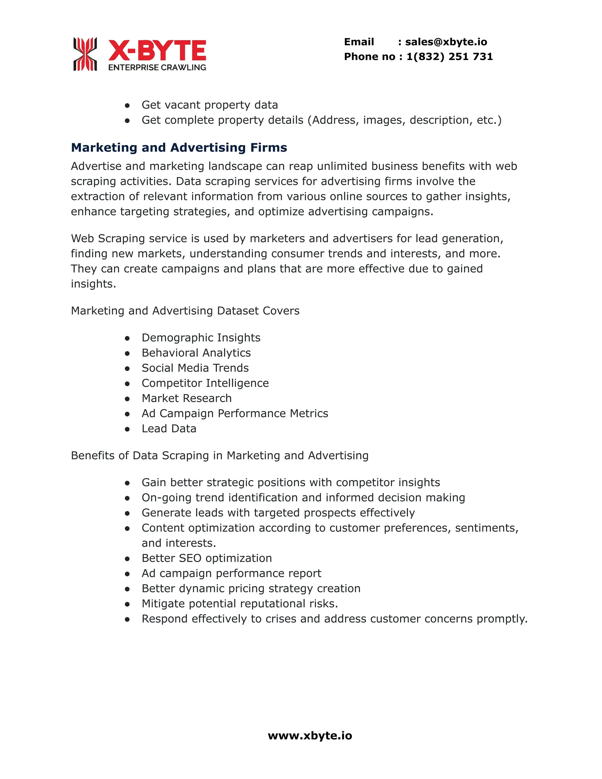 Email : sales@xbyte.io Phone no : 1(832) 251 731 ●​ Get vacant property data ●​ Get complete property details (Address, images, description, etc.) Marketing and Advertising Firms Advertise and marketing landscape can reap unlimited business benefits with web scraping activities. Data scraping services for advertising firms involve the extraction of relevant information from various online sources to gather insights, enhance targeting strategies, and optimize advertising campaigns. Web Scraping service is used by marketers and advertisers for lead generation, finding new markets, understanding consumer trends and interests, and more. They can create campaigns and plans that are more effective due to gained insights. Marketing and Advertising Dataset Covers ●​ Demographic Insights ●​ Behavioral Analytics ●​ Social Media Trends ●​ Competitor Intelligence ●​ Market Research ●​ Ad Campaign Performance Metrics ●​ Lead Data Benefits of Data Scraping in Marketing and Advertising ●​ Gain better strategic positions with competitor insights ●​ On-going trend identification and informed decision making ●​ Generate leads with targeted prospects effectively ●​ Content optimization according to customer preferences, sentiments, and interests. ●​ Better SEO optimization ●​ Ad campaign performance report ●​ Better dynamic pricing strategy creation ●​ Mitigate potential reputational risks. ●​ Respond effectively to crises and address customer concerns promptly. www.xbyte.io 