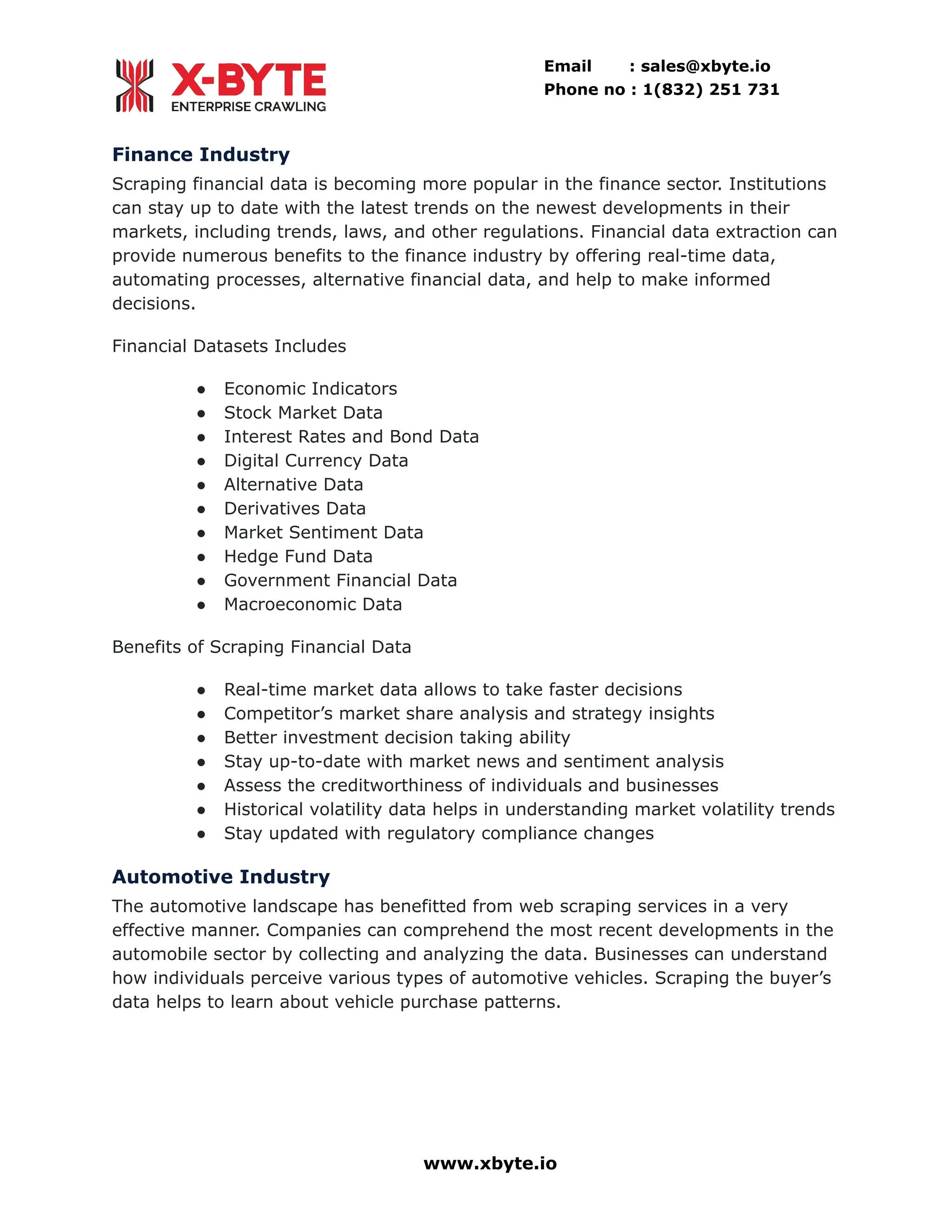 Email : sales@xbyte.io Phone no : 1(832) 251 731 Finance Industry Scraping financial data is becoming more popular in the finance sector. Institutions can stay up to date with the latest trends on the newest developments in their markets, including trends, laws, and other regulations. Financial data extraction can provide numerous benefits to the finance industry by offering real-time data, automating processes, alternative financial data, and help to make informed decisions. Financial Datasets Includes ●​ Economic Indicators ●​ Stock Market Data ●​ Interest Rates and Bond Data ●​ Digital Currency Data ●​ Alternative Data ●​ Derivatives Data ●​ Market Sentiment Data ●​ Hedge Fund Data ●​ Government Financial Data ●​ Macroeconomic Data Benefits of Scraping Financial Data ●​ Real-time market data allows to take faster decisions ●​ Competitor’s market share analysis and strategy insights ●​ Better investment decision taking ability ●​ Stay up-to-date with market news and sentiment analysis ●​ Assess the creditworthiness of individuals and businesses ●​ Historical volatility data helps in understanding market volatility trends ●​ Stay updated with regulatory compliance changes Automotive Industry The automotive landscape has benefitted from web scraping services in a very effective manner. Companies can comprehend the most recent developments in the automobile sector by collecting and analyzing the data. Businesses can understand how individuals perceive various types of automotive vehicles. Scraping the buyer’s data helps to learn about vehicle purchase patterns. www.xbyte.io 
