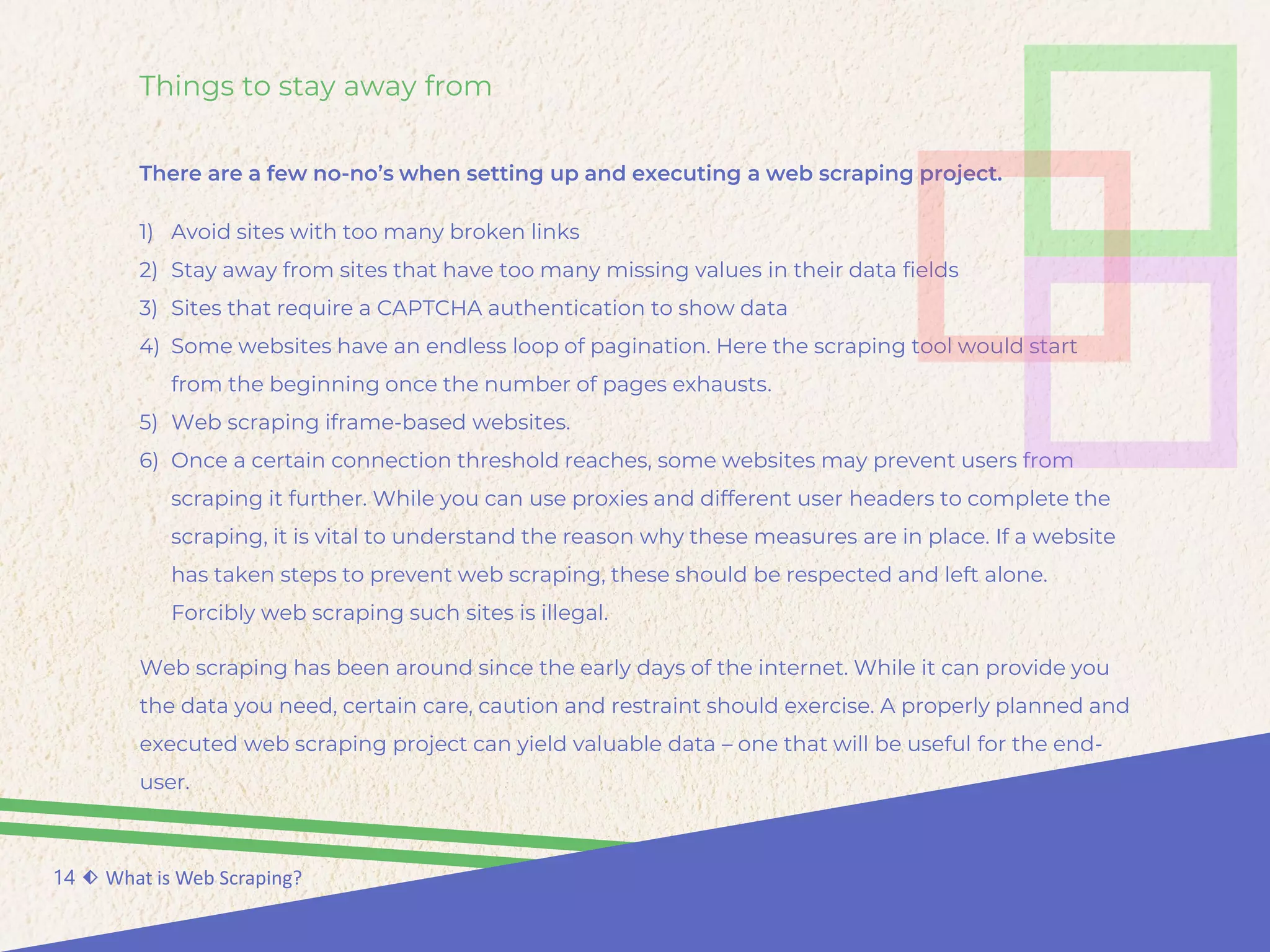 Things to stay away from
There are a few no-no’s when setting up and executing a web scraping project.
14 ⬖ What is Web Scraping?
1) Avoid sites with too many broken links
2) Stay away from sites that have too many missing values in their data fields
3) Sites that require a CAPTCHA authentication to show data
4) Some websites have an endless loop of pagination. Here the scraping tool would start
from the beginning once the number of pages exhausts.
5) Web scraping iframe-based websites.
6) Once a certain connection threshold reaches, some websites may prevent users from
scraping it further. While you can use proxies and different user headers to complete the
scraping, it is vital to understand the reason why these measures are in place. If a website
has taken steps to prevent web scraping, these should be respected and left alone.
Forcibly web scraping such sites is illegal.
Web scraping has been around since the early days of the internet. While it can provide you
the data you need, certain care, caution and restraint should exercise. A properly planned and
executed web scraping project can yield valuable data – one that will be useful for the end-
user.
 