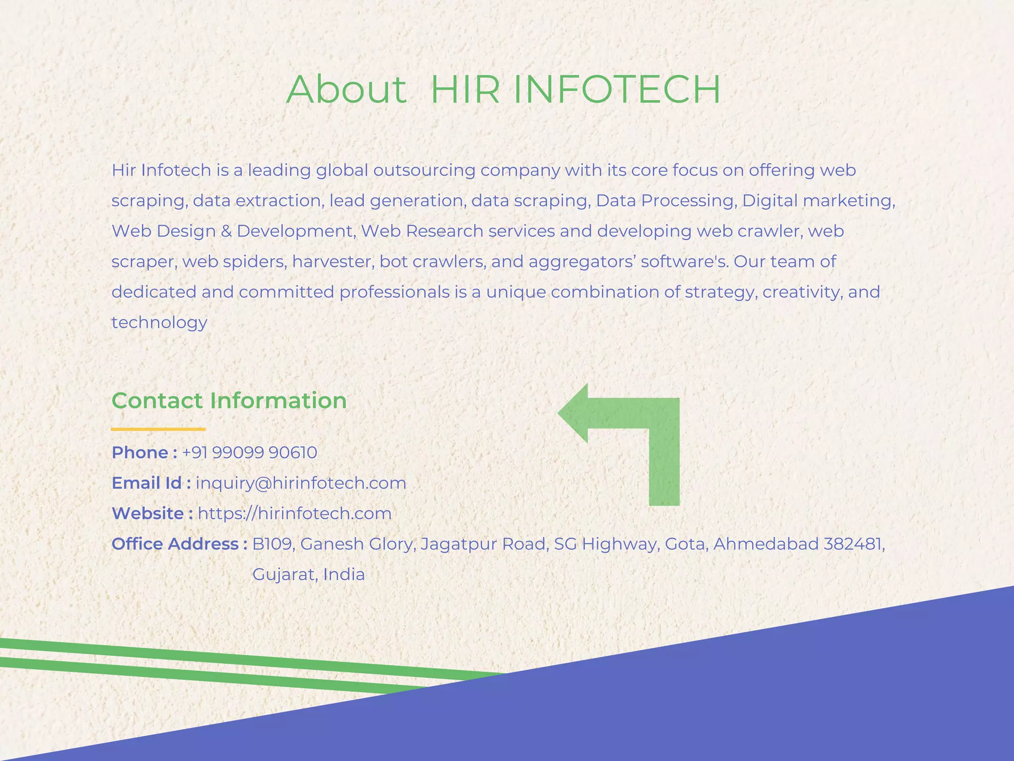 About HIR INFOTECH
Hir Infotech is a leading global outsourcing company with its core focus on offering web
scraping, data extraction, lead generation, data scraping, Data Processing, Digital marketing,
Web Design & Development, Web Research services and developing web crawler, web
scraper, web spiders, harvester, bot crawlers, and aggregators’ software's. Our team of
dedicated and committed professionals is a unique combination of strategy, creativity, and
technology
Contact Information
Phone : +91 99099 90610
Email Id : inquiry@hirinfotech.com
Website : https://hirinfotech.com
Office Address : B109, Ganesh Glory, Jagatpur Road, SG Highway, Gota, Ahmedabad 382481,
Gujarat, India
 