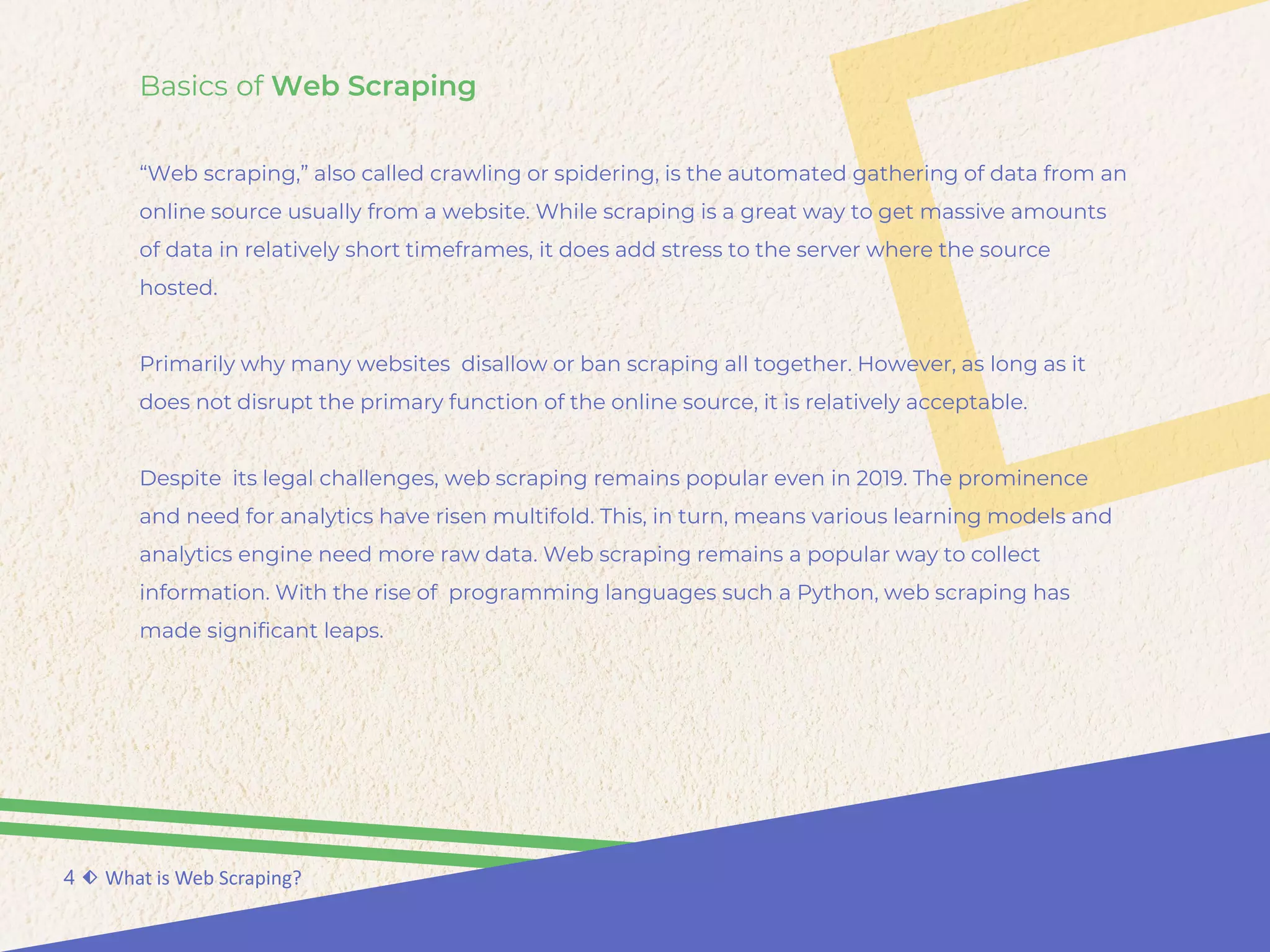 Basics of Web Scraping
“Web scraping,” also called crawling or spidering, is the automated gathering of data from an
online source usually from a website. While scraping is a great way to get massive amounts
of data in relatively short timeframes, it does add stress to the server where the source
hosted.
Primarily why many websites disallow or ban scraping all together. However, as long as it
does not disrupt the primary function of the online source, it is relatively acceptable.
Despite its legal challenges, web scraping remains popular even in 2019. The prominence
and need for analytics have risen multifold. This, in turn, means various learning models and
analytics engine need more raw data. Web scraping remains a popular way to collect
information. With the rise of programming languages such a Python, web scraping has
made significant leaps.
4 ⬖ What is Web Scraping?
 