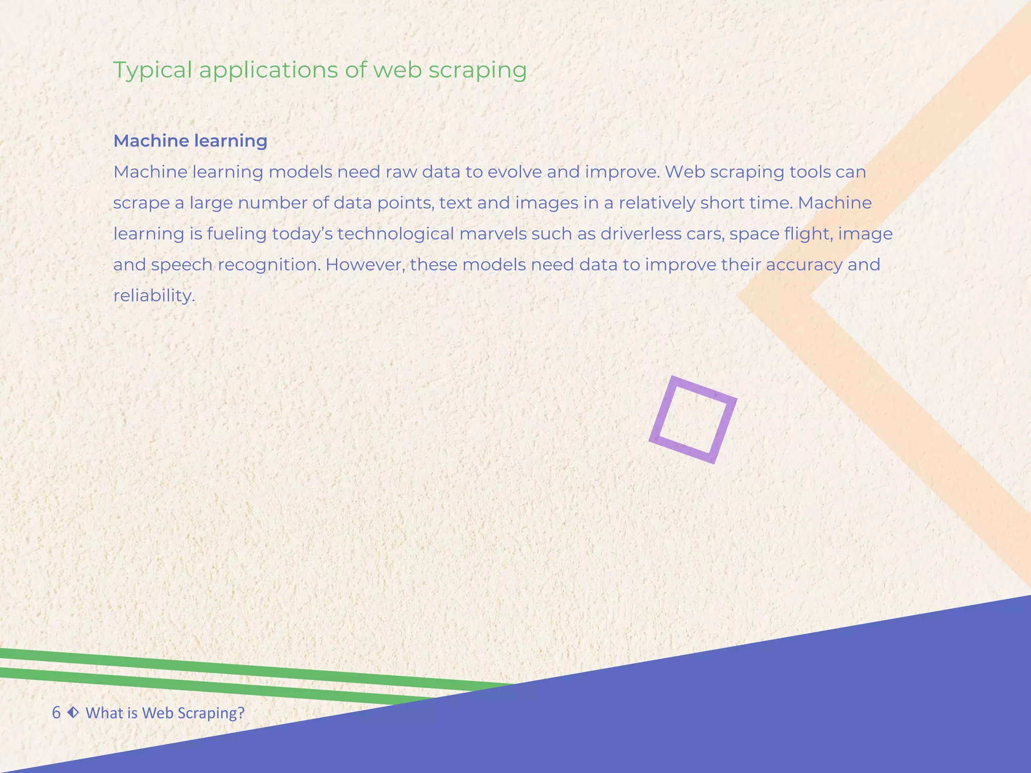 Typical applications of web scraping
Machine learning
Machine learning models need raw data to evolve and improve. Web scraping tools can
scrape a large number of data points, text and images in a relatively short time. Machine
learning is fueling today’s technological marvels such as driverless cars, space flight, image
and speech recognition. However, these models need data to improve their accuracy and
reliability.
6 ⬖ What is Web Scraping?
 