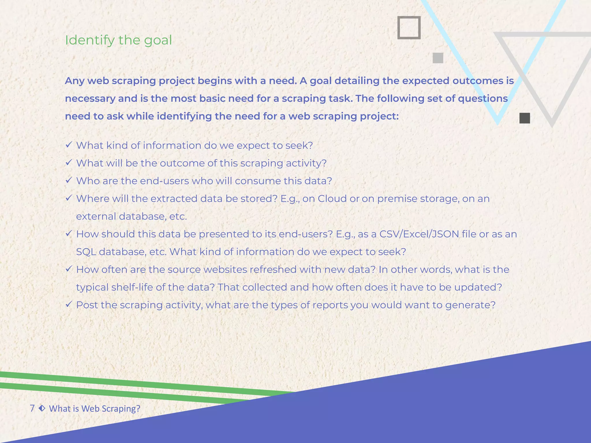 Identify the goal
Any web scraping project begins with a need. A goal detailing the expected outcomes is
necessary and is the most basic need for a scraping task. The following set of questions
need to ask while identifying the need for a web scraping project:
7 ⬖ What is Web Scraping?
 What kind of information do we expect to seek?
 What will be the outcome of this scraping activity?
 Who are the end-users who will consume this data?
 Where will the extracted data be stored? E.g., on Cloud or on premise storage, on an
external database, etc.
 How should this data be presented to its end-users? E.g., as a CSV/Excel/JSON file or as an
SQL database, etc. What kind of information do we expect to seek?
 How often are the source websites refreshed with new data? In other words, what is the
typical shelf-life of the data? That collected and how often does it have to be updated?
 Post the scraping activity, what are the types of reports you would want to generate?
 