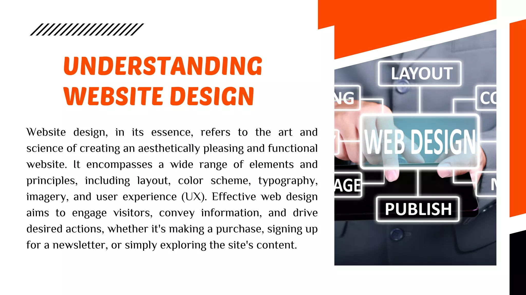 UNDERSTANDING
WEBSITE DESIGN
Website design, in its essence, refers to the art and
science of creating an aesthetically pleasing and functional
website. It encompasses a wide range of elements and
principles, including layout, color scheme, typography,
imagery, and user experience (UX). Effective web design
aims to engage visitors, convey information, and drive
desired actions, whether it's making a purchase, signing up
for a newsletter, or simply exploring the site's content.
 