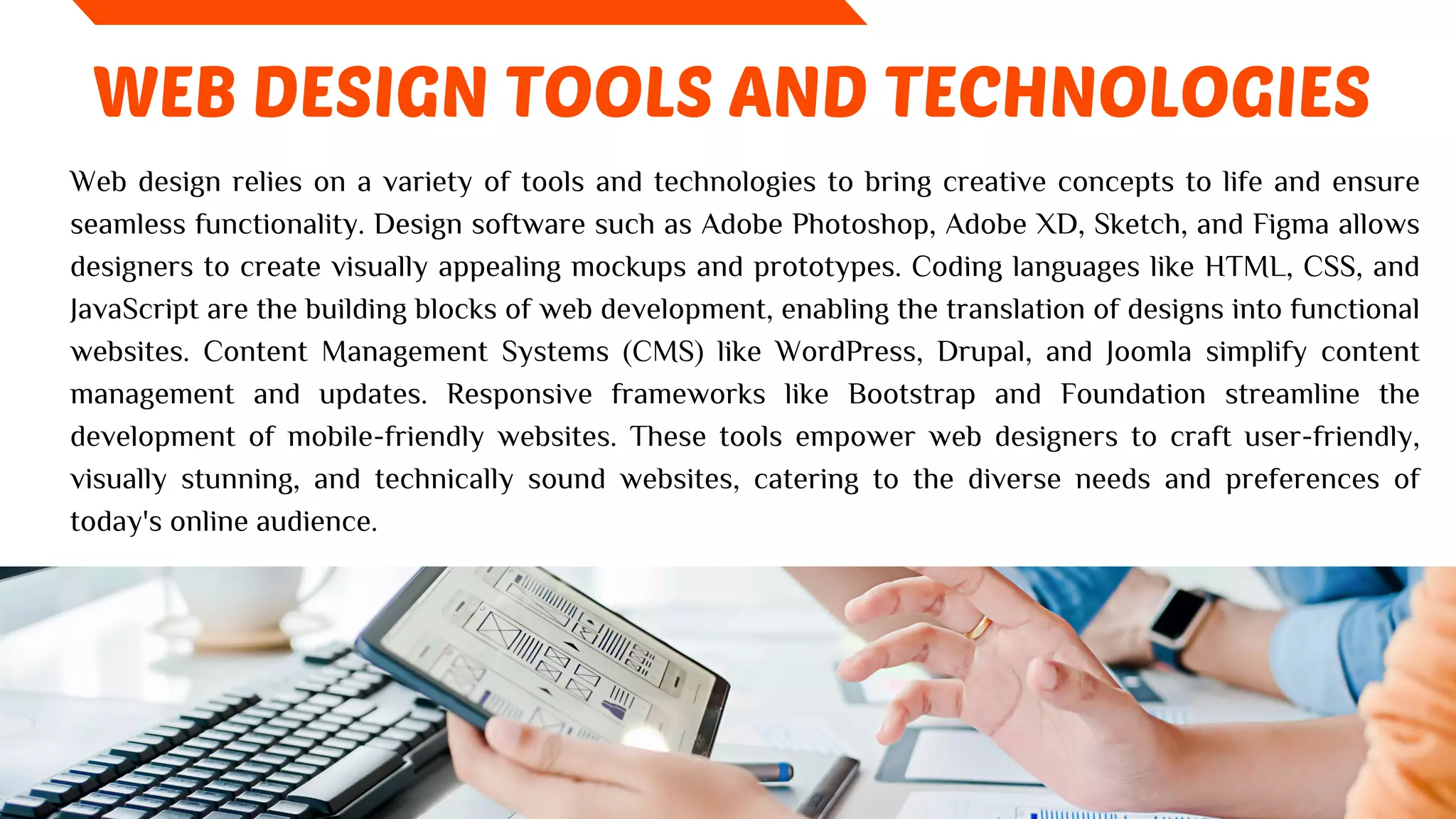 WEB DESIGN TOOLS AND TECHNOLOGIES
Web design relies on a variety of tools and technologies to bring creative concepts to life and ensure
seamless functionality. Design software such as Adobe Photoshop, Adobe XD, Sketch, and Figma allows
designers to create visually appealing mockups and prototypes. Coding languages like HTML, CSS, and
JavaScript are the building blocks of web development, enabling the translation of designs into functional
websites. Content Management Systems (CMS) like WordPress, Drupal, and Joomla simplify content
management and updates. Responsive frameworks like Bootstrap and Foundation streamline the
development of mobile-friendly websites. These tools empower web designers to craft user-friendly,
visually stunning, and technically sound websites, catering to the diverse needs and preferences of
today's online audience.
 