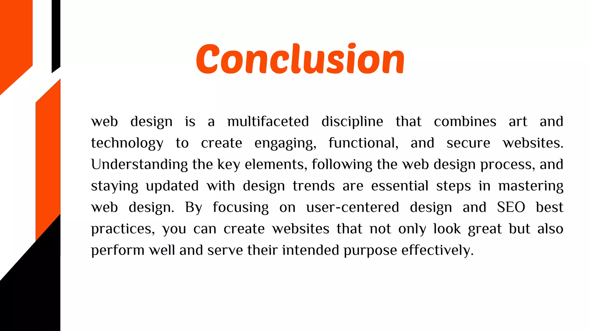 Conclusion
web design is a multifaceted discipline that combines art and
technology to create engaging, functional, and secure websites.
Understanding the key elements, following the web design process, and
staying updated with design trends are essential steps in mastering
web design. By focusing on user-centered design and SEO best
practices, you can create websites that not only look great but also
perform well and serve their intended purpose effectively.
 
