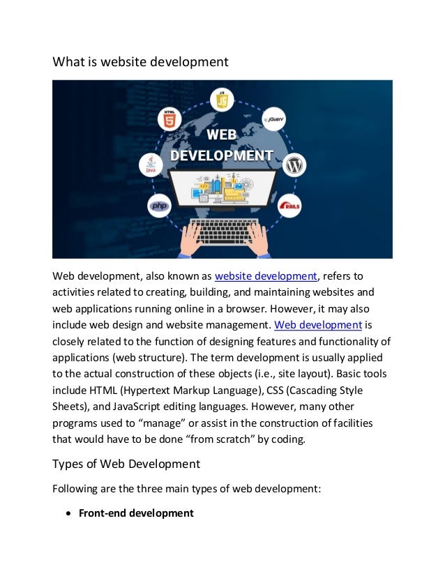 What is website development
Web development, also known as website development, refers to
activities related to creating, building, and maintaining websites and
web applications running online in a browser. However, it may also
include web design and website management. Web development is
closely related to the function of designing features and functionality of
applications (web structure). The term development is usually applied
to the actual construction of these objects (i.e., site layout). Basic tools
include HTML (Hypertext Markup Language), CSS (Cascading Style
Sheets), and JavaScript editing languages. However, many other
programs used to “manage” or assist in the construction of facilities
that would have to be done “from scratch” by coding.
Types of Web Development
Following are the three main types of web development:
• Front-end development
 