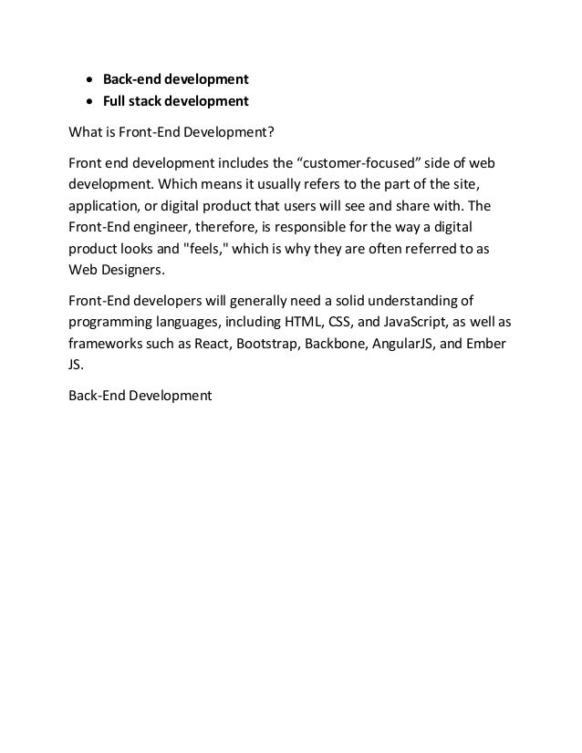 • Back-end development
• Full stack development
What is Front-End Development?
Front end development includes the “customer-focused” side of web
development. Which means it usually refers to the part of the site,
application, or digital product that users will see and share with. The
Front-End engineer, therefore, is responsible for the way a digital
product looks and "feels," which is why they are often referred to as
Web Designers.
Front-End developers will generally need a solid understanding of
programming languages, including HTML, CSS, and JavaScript, as well as
frameworks such as React, Bootstrap, Backbone, AngularJS, and Ember
JS.
Back-End Development
 