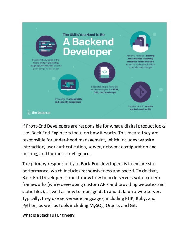If Front-End Developers are responsible for what a digital product looks
like, Back-End Engineers focus on how it works. This means they are
responsible for under-hood management, which includes website
interaction, user authentication, server, network configuration and
hosting, and business intelligence.
The primary responsibility of Back-End developers is to ensure site
performance, which includes responsiveness and speed. To do that,
Back-End Developers should know how to build servers with modern
frameworks (while developing custom APIs and providing websites and
static files), as well as how to manage data and data on a web server.
Typically, they use server-side languages, including PHP, Ruby, and
Python, as well as tools including MySQL, Oracle, and Git.
What Is a Stack Full Engineer?
 