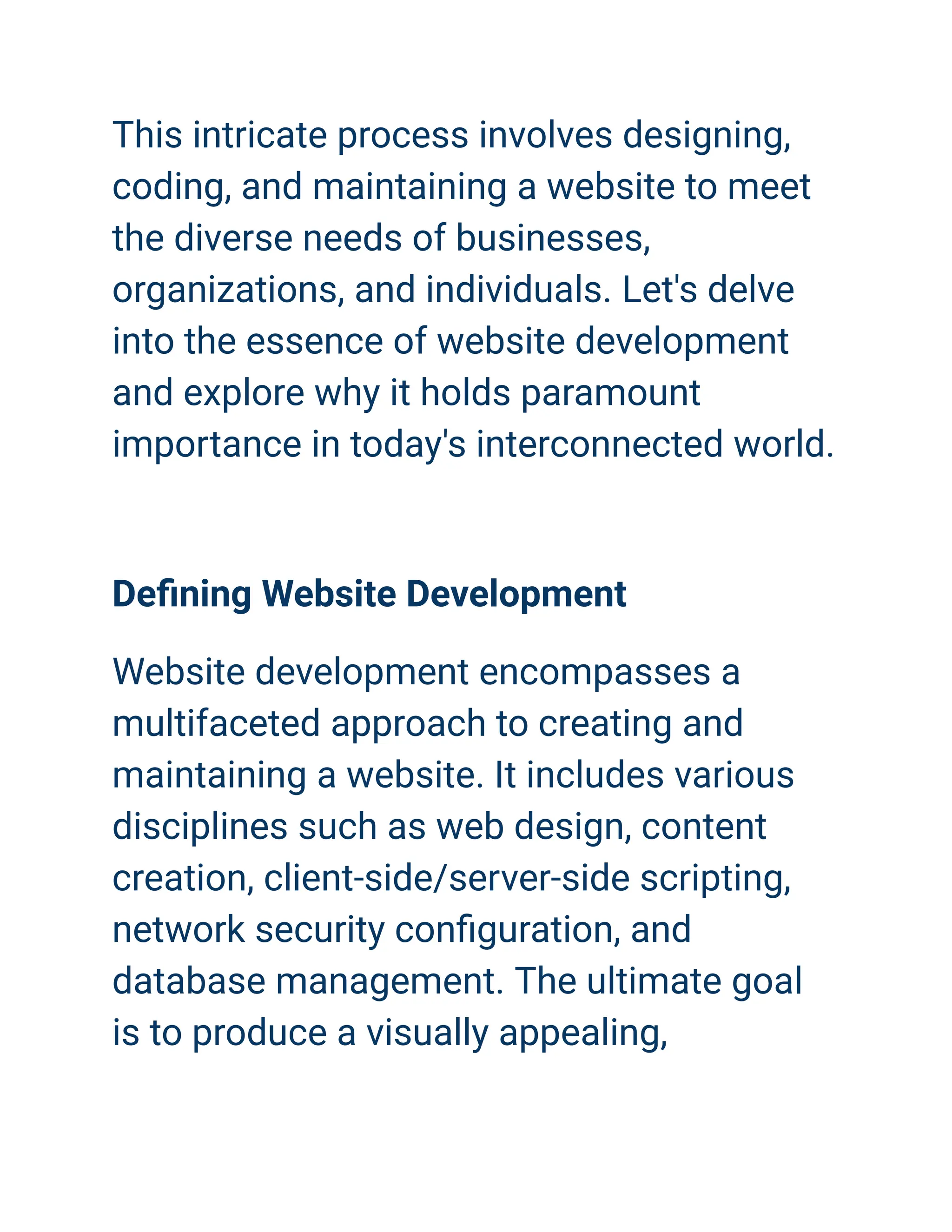 This intricate process involves designing,
coding, and maintaining a website to meet
the diverse needs of businesses,
organizations, and individuals. Let's delve
into the essence of website development
and explore why it holds paramount
importance in today's interconnected world.
Defining Website Development
Website development encompasses a
multifaceted approach to creating and
maintaining a website. It includes various
disciplines such as web design, content
creation, client-side/server-side scripting,
network security configuration, and
database management. The ultimate goal
is to produce a visually appealing,
 