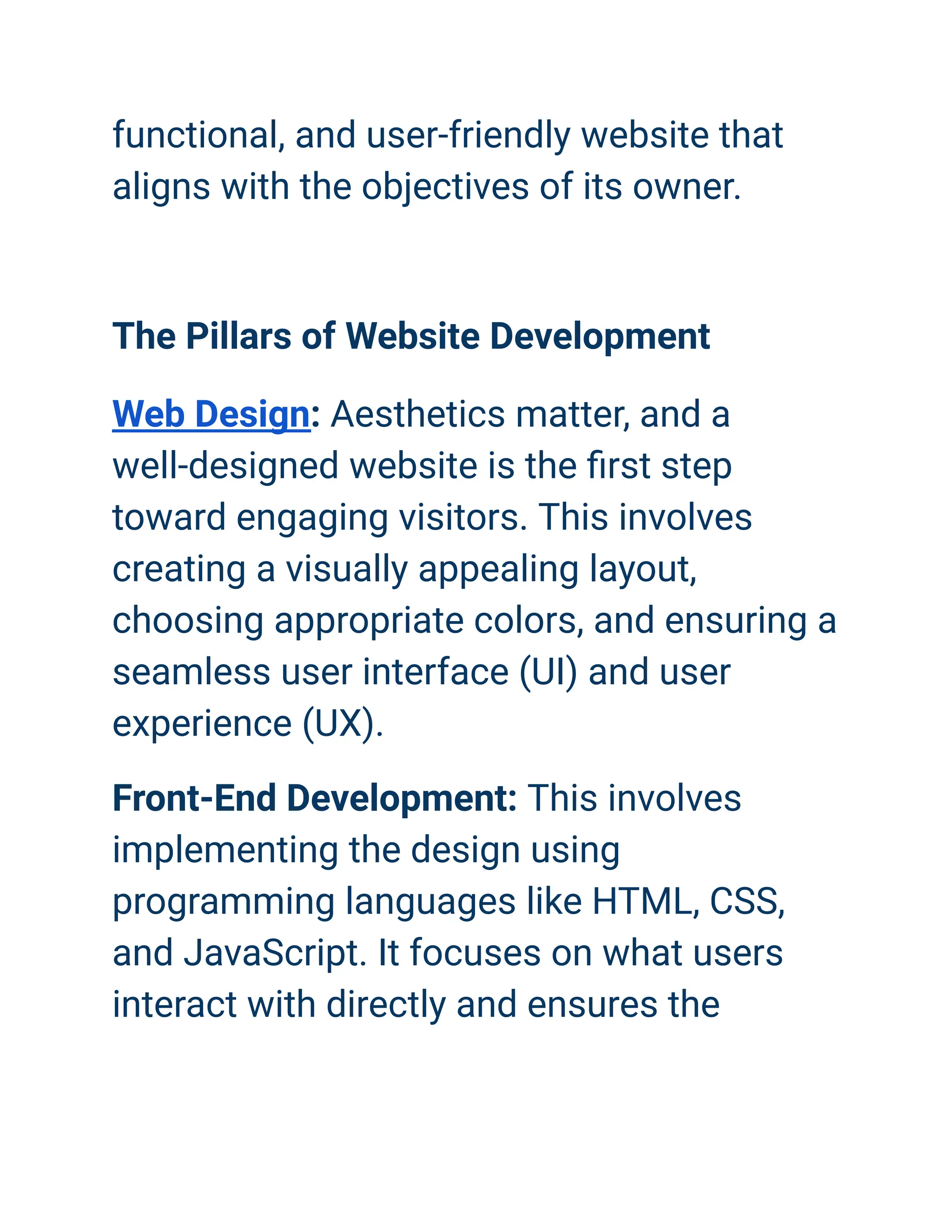 functional, and user-friendly website that
aligns with the objectives of its owner.
The Pillars of Website Development
Web Design: Aesthetics matter, and a
well-designed website is the first step
toward engaging visitors. This involves
creating a visually appealing layout,
choosing appropriate colors, and ensuring a
seamless user interface (UI) and user
experience (UX).
Front-End Development: This involves
implementing the design using
programming languages like HTML, CSS,
and JavaScript. It focuses on what users
interact with directly and ensures the
 