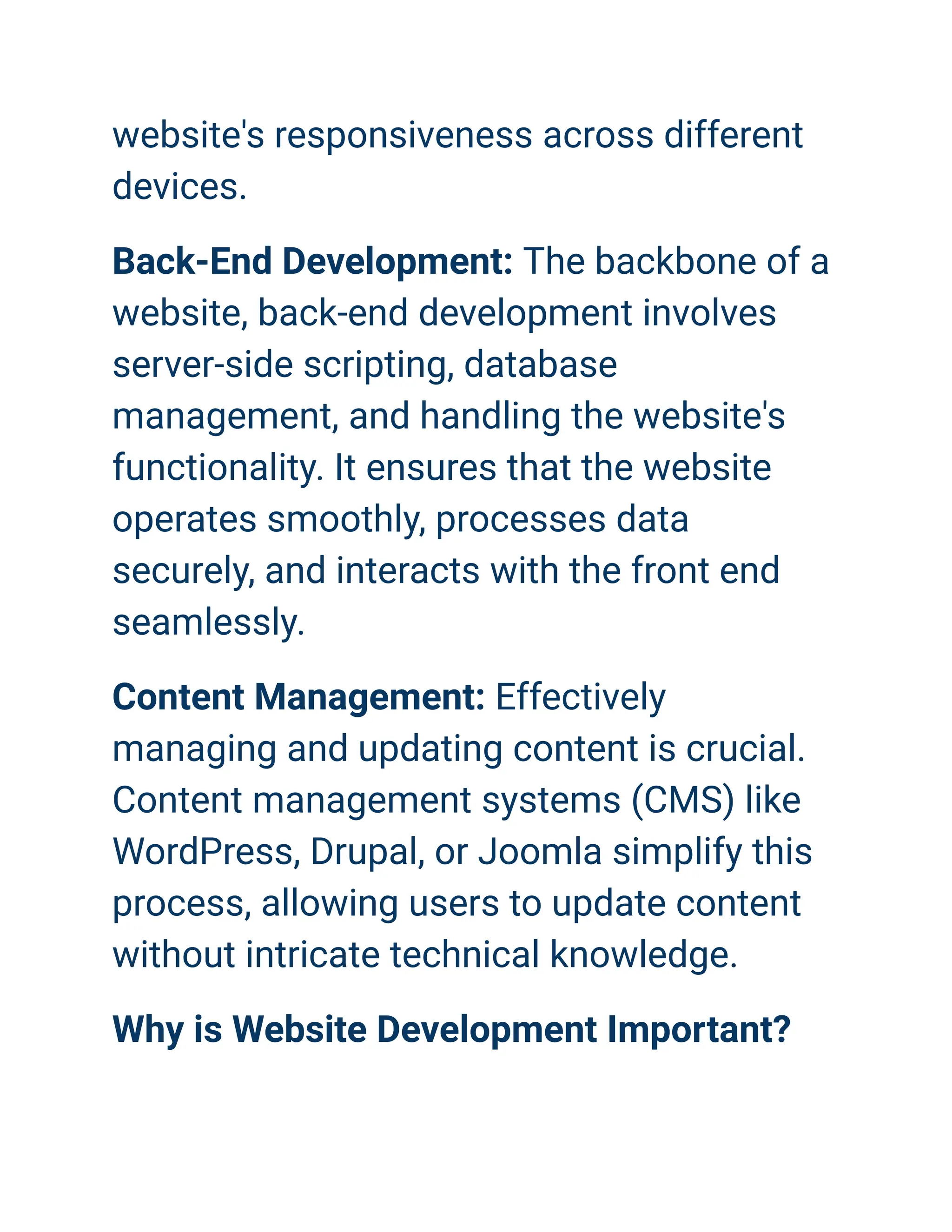 website's responsiveness across different
devices.
Back-End Development: The backbone of a
website, back-end development involves
server-side scripting, database
management, and handling the website's
functionality. It ensures that the website
operates smoothly, processes data
securely, and interacts with the front end
seamlessly.
Content Management: Effectively
managing and updating content is crucial.
Content management systems (CMS) like
WordPress, Drupal, or Joomla simplify this
process, allowing users to update content
without intricate technical knowledge.
Why is Website Development Important?
 