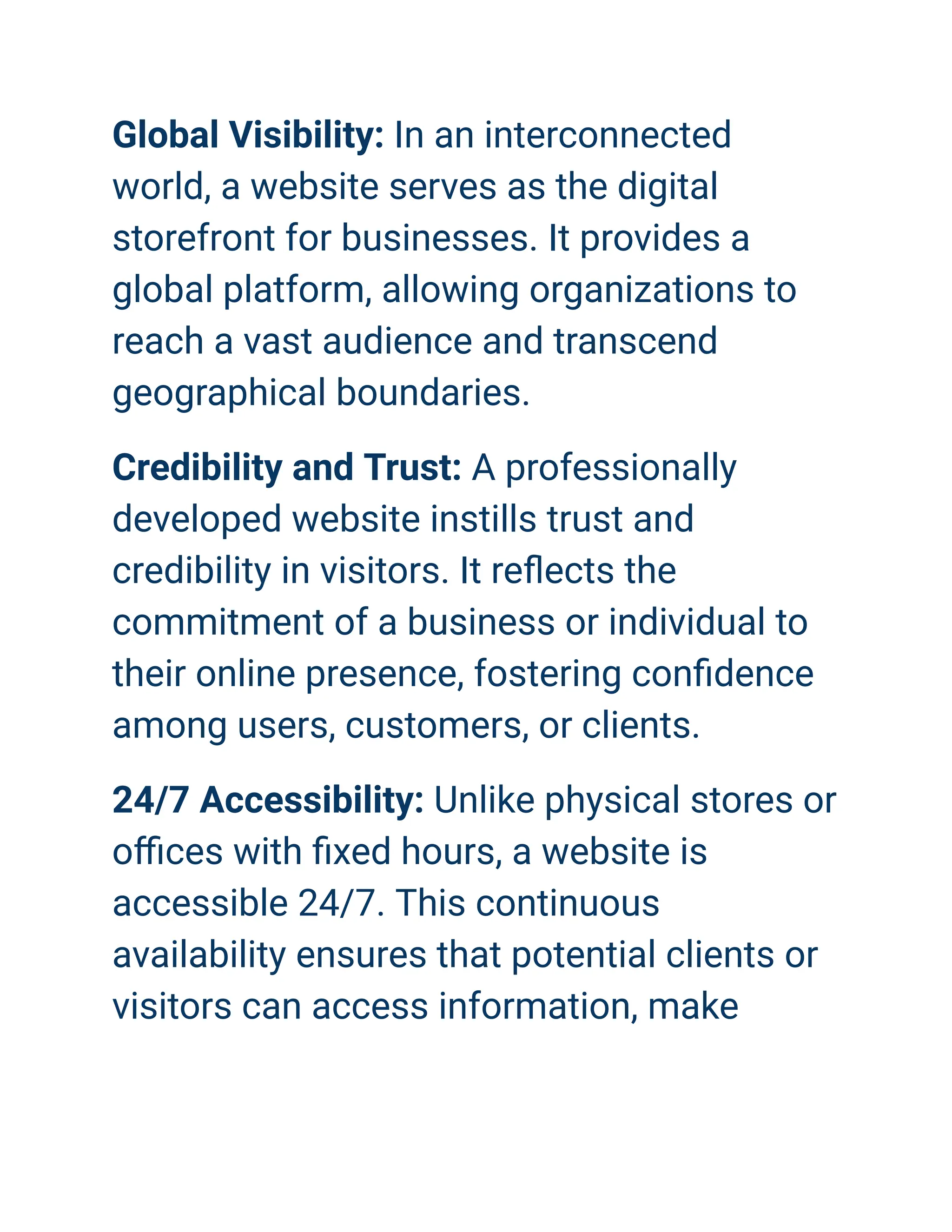 Global Visibility: In an interconnected
world, a website serves as the digital
storefront for businesses. It provides a
global platform, allowing organizations to
reach a vast audience and transcend
geographical boundaries.
Credibility and Trust: A professionally
developed website instills trust and
credibility in visitors. It reflects the
commitment of a business or individual to
their online presence, fostering confidence
among users, customers, or clients.
24/7 Accessibility: Unlike physical stores or
offices with fixed hours, a website is
accessible 24/7. This continuous
availability ensures that potential clients or
visitors can access information, make
 