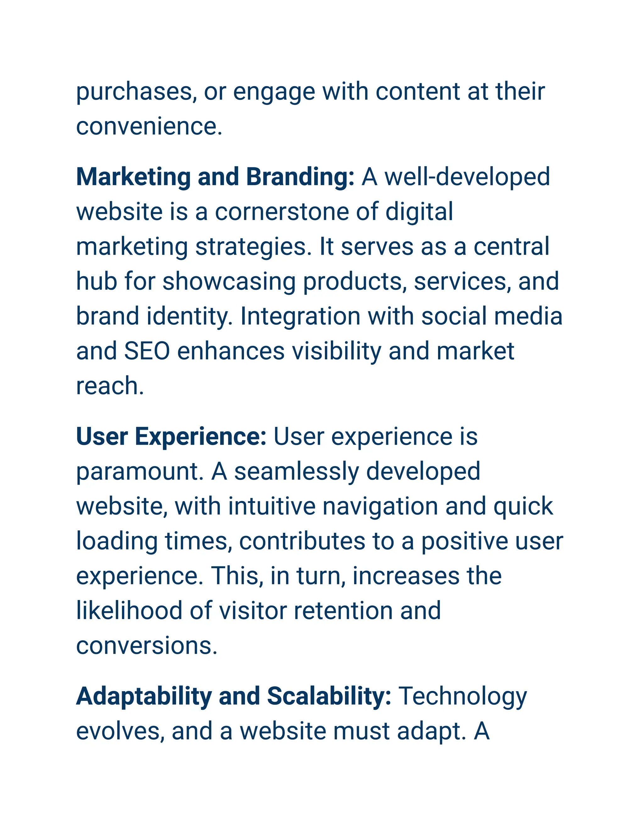 purchases, or engage with content at their
convenience.
Marketing and Branding: A well-developed
website is a cornerstone of digital
marketing strategies. It serves as a central
hub for showcasing products, services, and
brand identity. Integration with social media
and SEO enhances visibility and market
reach.
User Experience: User experience is
paramount. A seamlessly developed
website, with intuitive navigation and quick
loading times, contributes to a positive user
experience. This, in turn, increases the
likelihood of visitor retention and
conversions.
Adaptability and Scalability: Technology
evolves, and a website must adapt. A
 