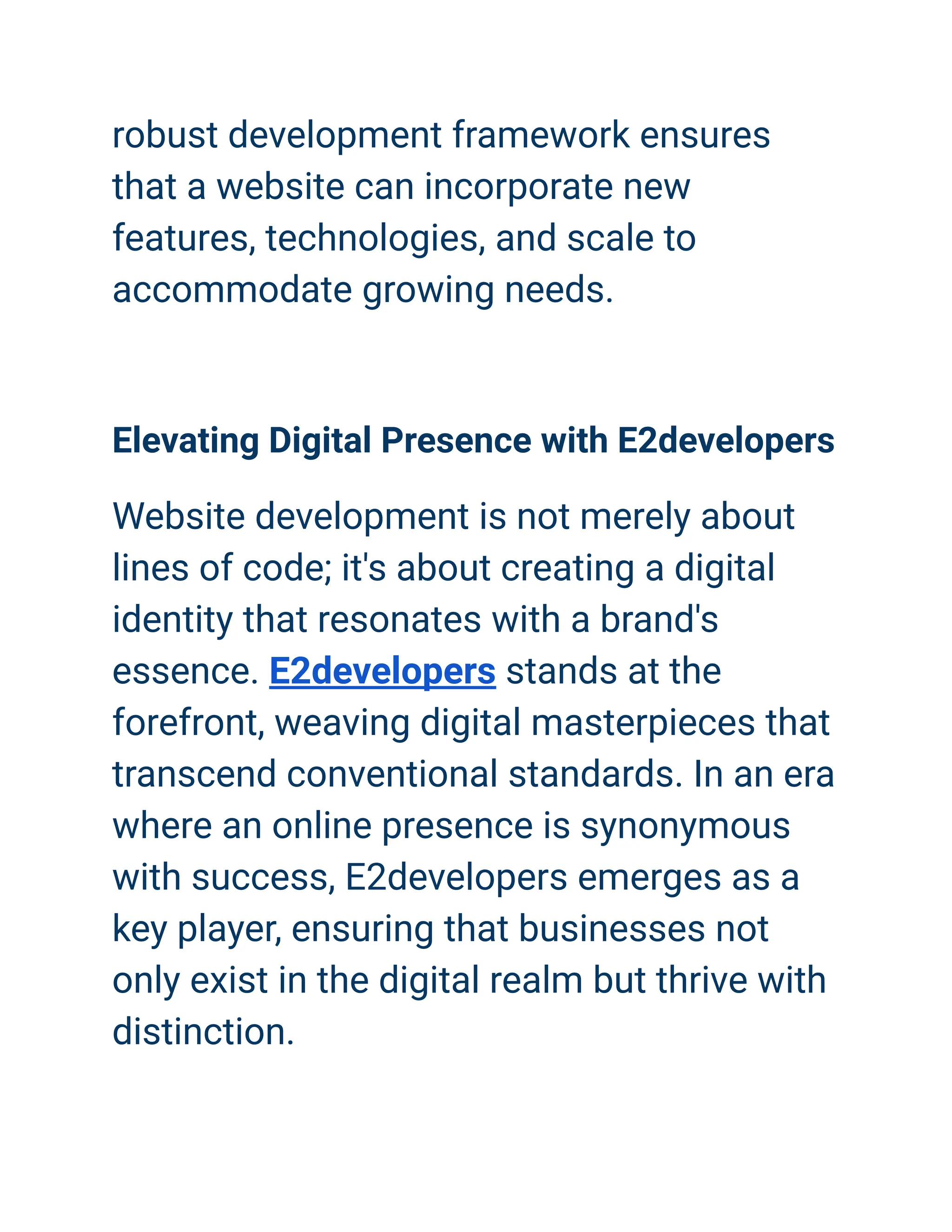 robust development framework ensures
that a website can incorporate new
features, technologies, and scale to
accommodate growing needs.
Elevating Digital Presence with E2developers
Website development is not merely about
lines of code; it's about creating a digital
identity that resonates with a brand's
essence. E2developers stands at the
forefront, weaving digital masterpieces that
transcend conventional standards. In an era
where an online presence is synonymous
with success, E2developers emerges as a
key player, ensuring that businesses not
only exist in the digital realm but thrive with
distinction.
 