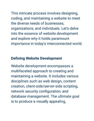 This intricate process involves designing,
coding, and maintaining a website to meet
the diverse needs of businesses,
organizations, and individuals. Let's delve
into the essence of website development
and explore why it holds paramount
importance in today's interconnected world.
Defining Website Development
Website development encompasses a
multifaceted approach to creating and
maintaining a website. It includes various
disciplines such as web design, content
creation, client-side/server-side scripting,
network security configuration, and
database management. The ultimate goal
is to produce a visually appealing,
 