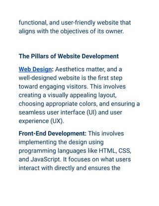 functional, and user-friendly website that
aligns with the objectives of its owner.
The Pillars of Website Development
Web Design: Aesthetics matter, and a
well-designed website is the first step
toward engaging visitors. This involves
creating a visually appealing layout,
choosing appropriate colors, and ensuring a
seamless user interface (UI) and user
experience (UX).
Front-End Development: This involves
implementing the design using
programming languages like HTML, CSS,
and JavaScript. It focuses on what users
interact with directly and ensures the
 