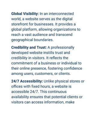 Global Visibility: In an interconnected
world, a website serves as the digital
storefront for businesses. It provides a
global platform, allowing organizations to
reach a vast audience and transcend
geographical boundaries.
Credibility and Trust: A professionally
developed website instills trust and
credibility in visitors. It reflects the
commitment of a business or individual to
their online presence, fostering confidence
among users, customers, or clients.
24/7 Accessibility: Unlike physical stores or
offices with fixed hours, a website is
accessible 24/7. This continuous
availability ensures that potential clients or
visitors can access information, make
 