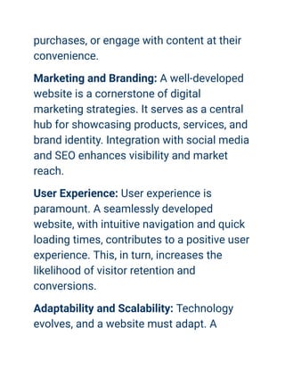 purchases, or engage with content at their
convenience.
Marketing and Branding: A well-developed
website is a cornerstone of digital
marketing strategies. It serves as a central
hub for showcasing products, services, and
brand identity. Integration with social media
and SEO enhances visibility and market
reach.
User Experience: User experience is
paramount. A seamlessly developed
website, with intuitive navigation and quick
loading times, contributes to a positive user
experience. This, in turn, increases the
likelihood of visitor retention and
conversions.
Adaptability and Scalability: Technology
evolves, and a website must adapt. A
 