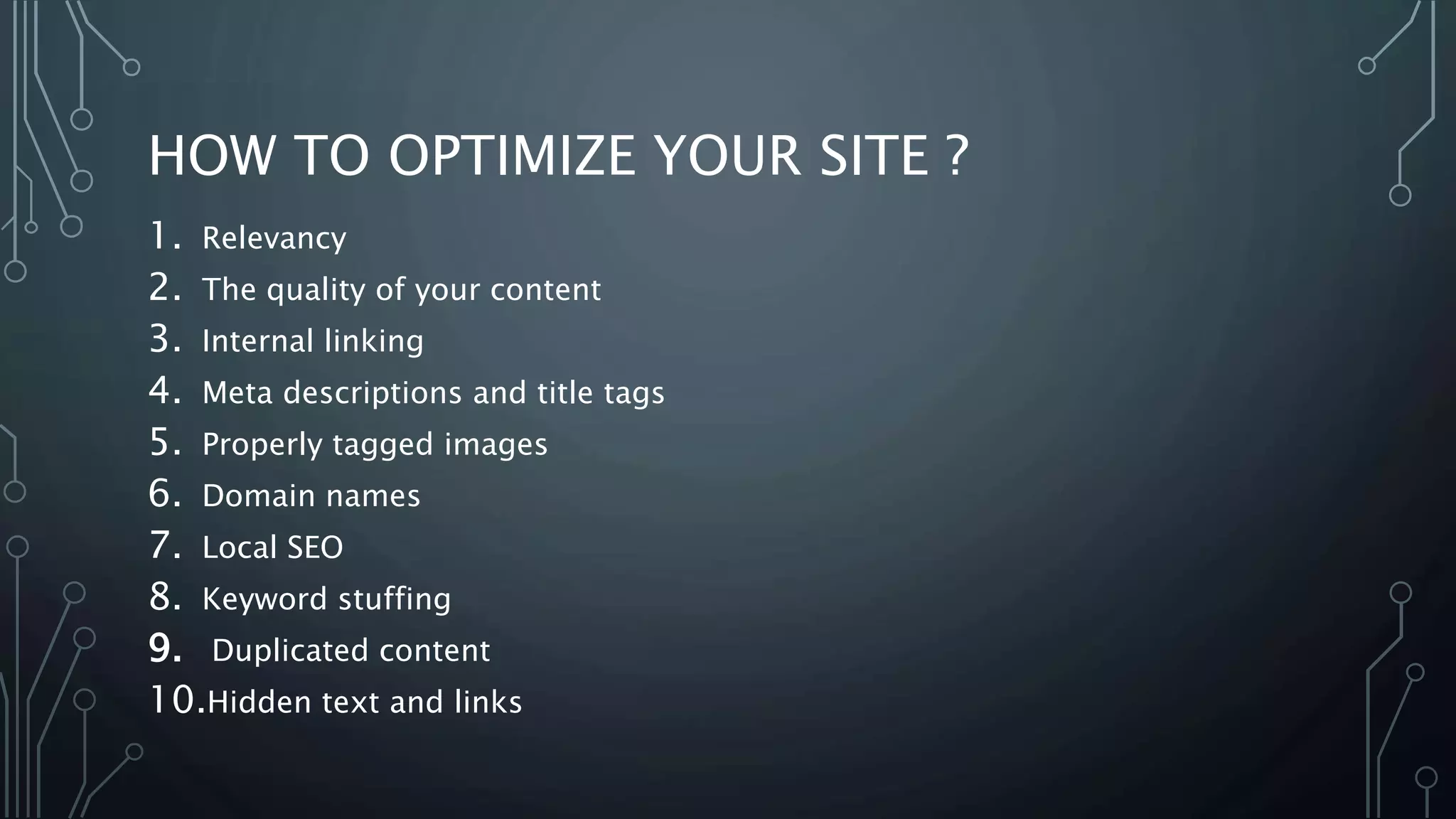 HOW TO OPTIMIZE YOUR SITE ?
1. Relevancy
2. The quality of your content
3. Internal linking
4. Meta descriptions and title tags
5. Properly tagged images
6. Domain names
7. Local SEO
8. Keyword stuffing
9. Duplicated content
10.Hidden text and links
 