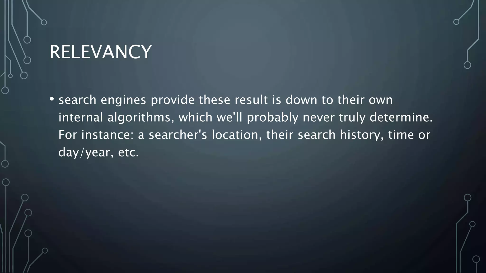 RELEVANCY
• search engines provide these result is down to their own
internal algorithms, which we'll probably never truly determine.
For instance: a searcher's location, their search history, time or
day/year, etc.
 