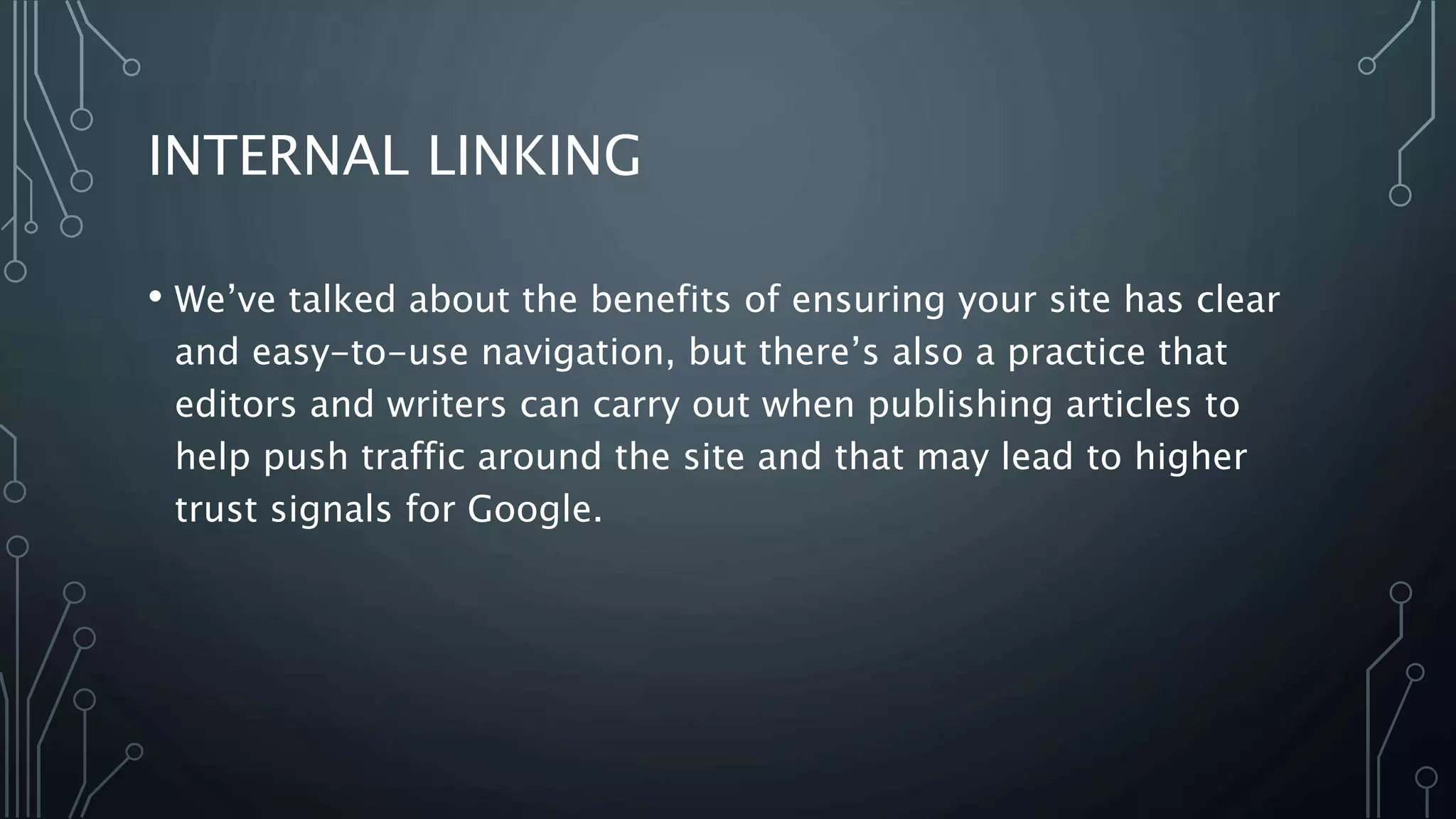INTERNAL LINKING
• We’ve talked about the benefits of ensuring your site has clear
and easy-to-use navigation, but there’s also a practice that
editors and writers can carry out when publishing articles to
help push traffic around the site and that may lead to higher
trust signals for Google.
 