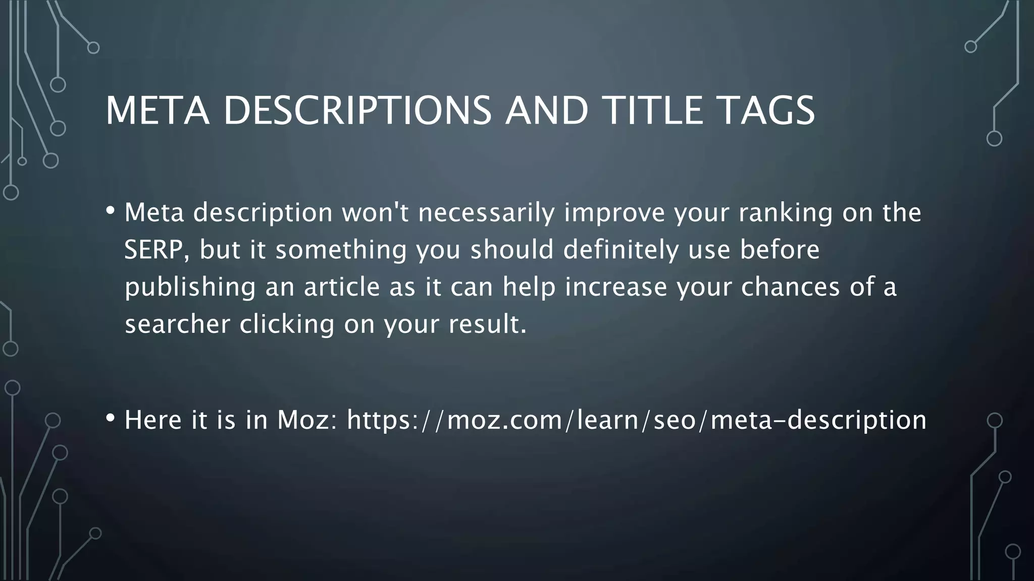 META DESCRIPTIONS AND TITLE TAGS
• Meta description won't necessarily improve your ranking on the
SERP, but it something you should definitely use before
publishing an article as it can help increase your chances of a
searcher clicking on your result.
• Here it is in Moz: https://moz.com/learn/seo/meta-description
 