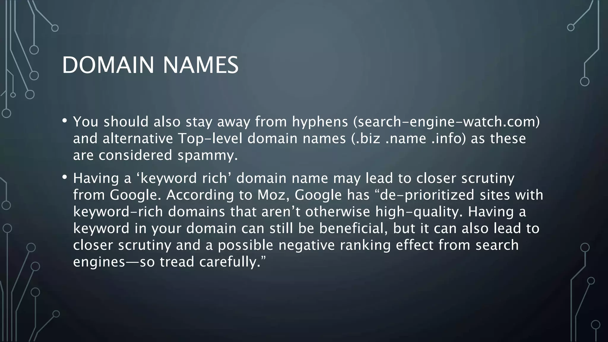 DOMAIN NAMES
• You should also stay away from hyphens (search-engine-watch.com)
and alternative Top-level domain names (.biz .name .info) as these
are considered spammy.
• Having a ‘keyword rich’ domain name may lead to closer scrutiny
from Google. According to Moz, Google has “de-prioritized sites with
keyword-rich domains that aren’t otherwise high-quality. Having a
keyword in your domain can still be beneficial, but it can also lead to
closer scrutiny and a possible negative ranking effect from search
engines—so tread carefully.”
 