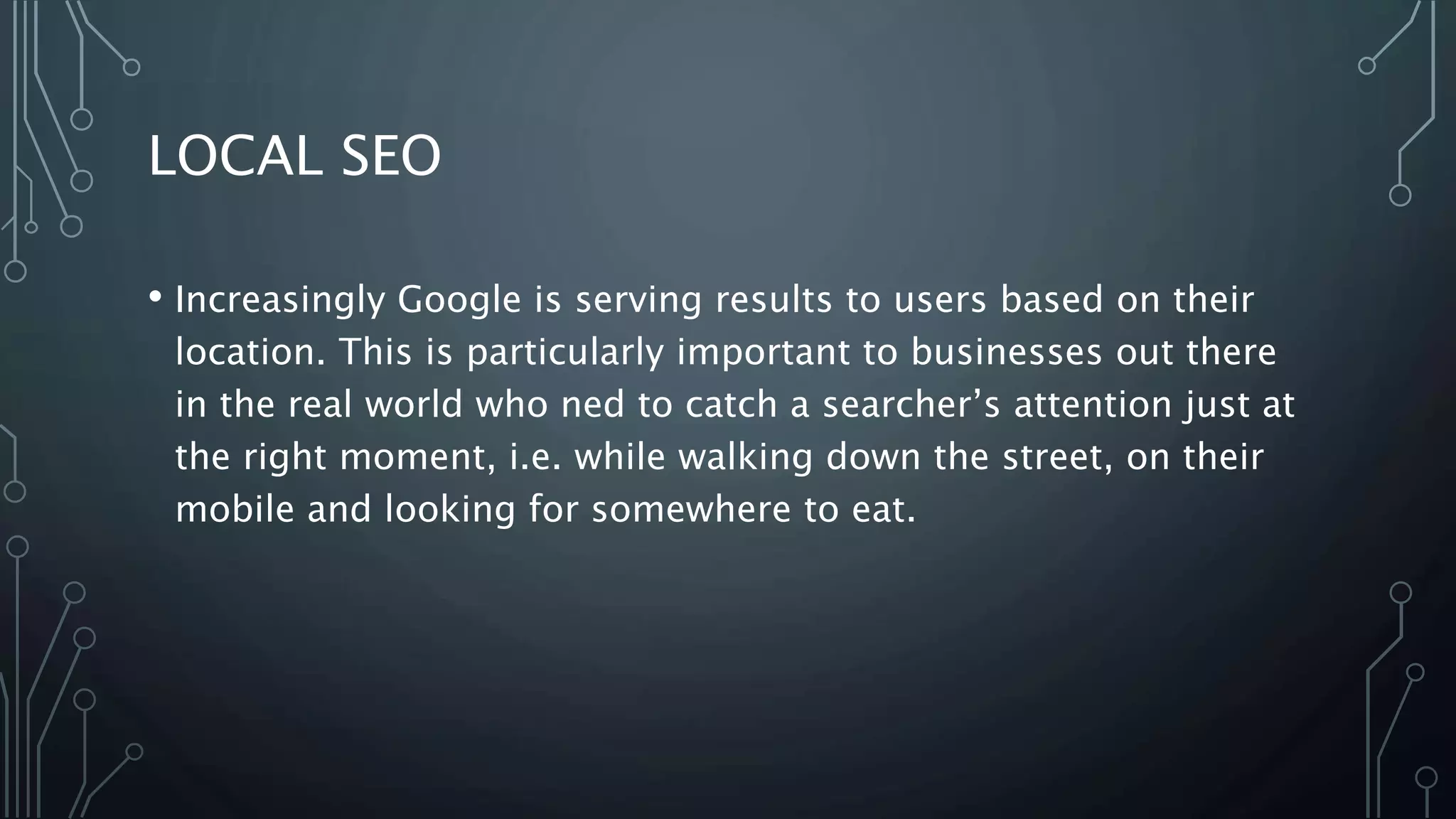 LOCAL SEO
• Increasingly Google is serving results to users based on their
location. This is particularly important to businesses out there
in the real world who ned to catch a searcher’s attention just at
the right moment, i.e. while walking down the street, on their
mobile and looking for somewhere to eat.
 