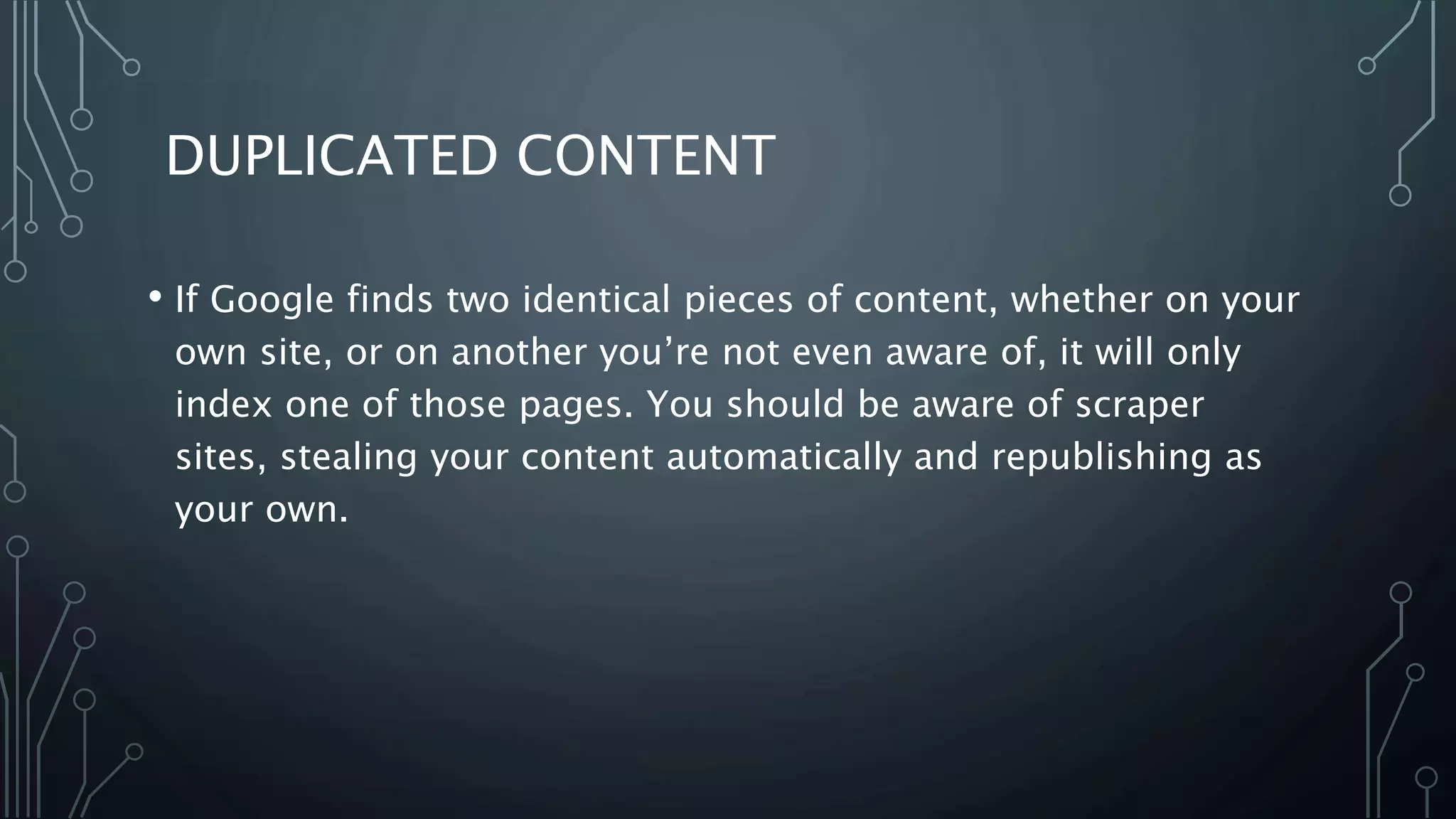 DUPLICATED CONTENT
• If Google finds two identical pieces of content, whether on your
own site, or on another you’re not even aware of, it will only
index one of those pages. You should be aware of scraper
sites, stealing your content automatically and republishing as
your own.
 
