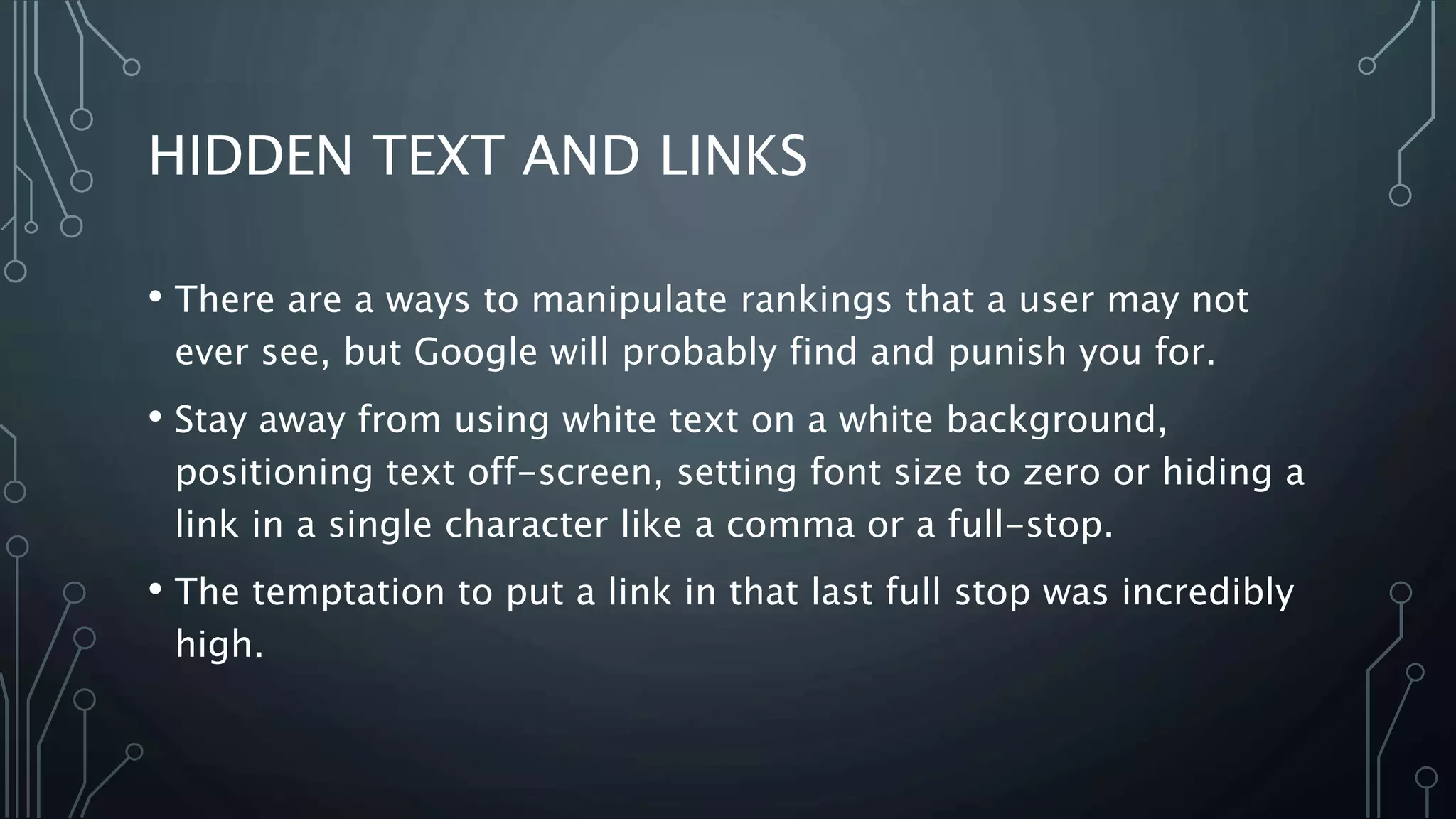 HIDDEN TEXT AND LINKS
• There are a ways to manipulate rankings that a user may not
ever see, but Google will probably find and punish you for.
• Stay away from using white text on a white background,
positioning text off-screen, setting font size to zero or hiding a
link in a single character like a comma or a full-stop.
• The temptation to put a link in that last full stop was incredibly
high.
 