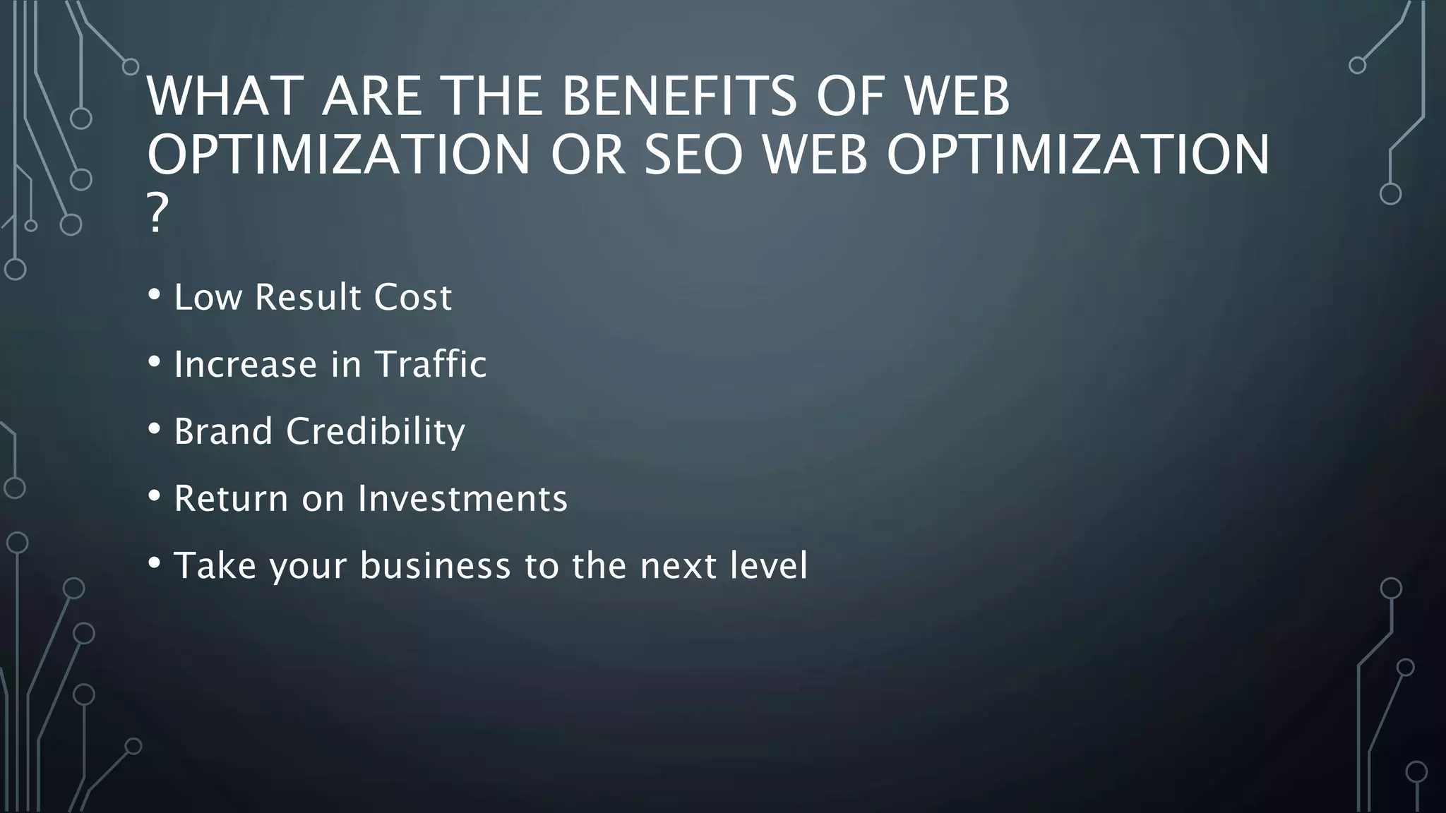 WHAT ARE THE BENEFITS OF WEB
OPTIMIZATION OR SEO WEB OPTIMIZATION
?
• Low Result Cost
• Increase in Traffic
• Brand Credibility
• Return on Investments
• Take your business to the next level
 