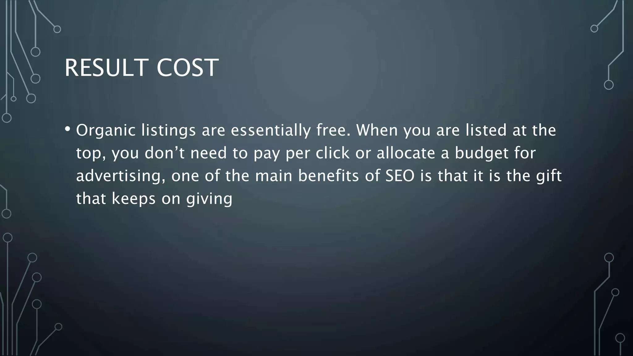 RESULT COST
• Organic listings are essentially free. When you are listed at the
top, you don’t need to pay per click or allocate a budget for
advertising, one of the main benefits of SEO is that it is the gift
that keeps on giving
 