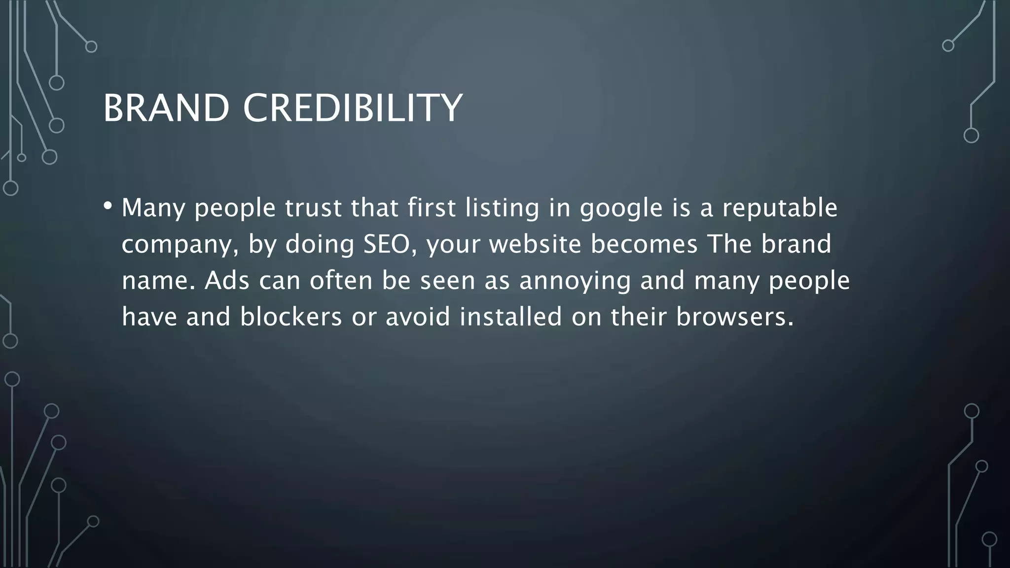 BRAND CREDIBILITY
• Many people trust that first listing in google is a reputable
company, by doing SEO, your website becomes The brand
name. Ads can often be seen as annoying and many people
have and blockers or avoid installed on their browsers.
 