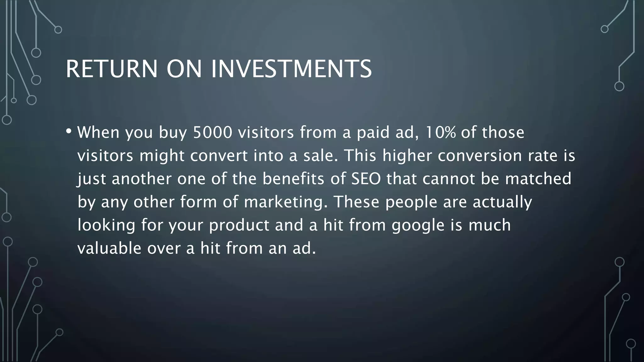 RETURN ON INVESTMENTS
• When you buy 5000 visitors from a paid ad, 10% of those
visitors might convert into a sale. This higher conversion rate is
just another one of the benefits of SEO that cannot be matched
by any other form of marketing. These people are actually
looking for your product and a hit from google is much
valuable over a hit from an ad.
 