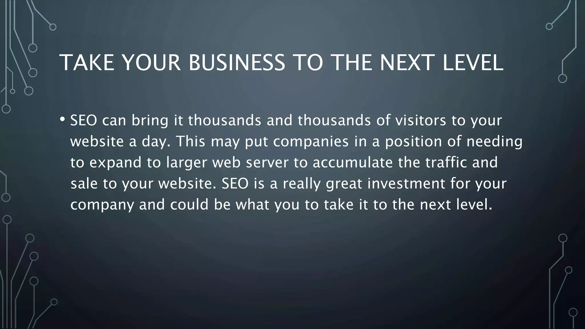 TAKE YOUR BUSINESS TO THE NEXT LEVEL
• SEO can bring it thousands and thousands of visitors to your
website a day. This may put companies in a position of needing
to expand to larger web server to accumulate the traffic and
sale to your website. SEO is a really great investment for your
company and could be what you to take it to the next level.
 