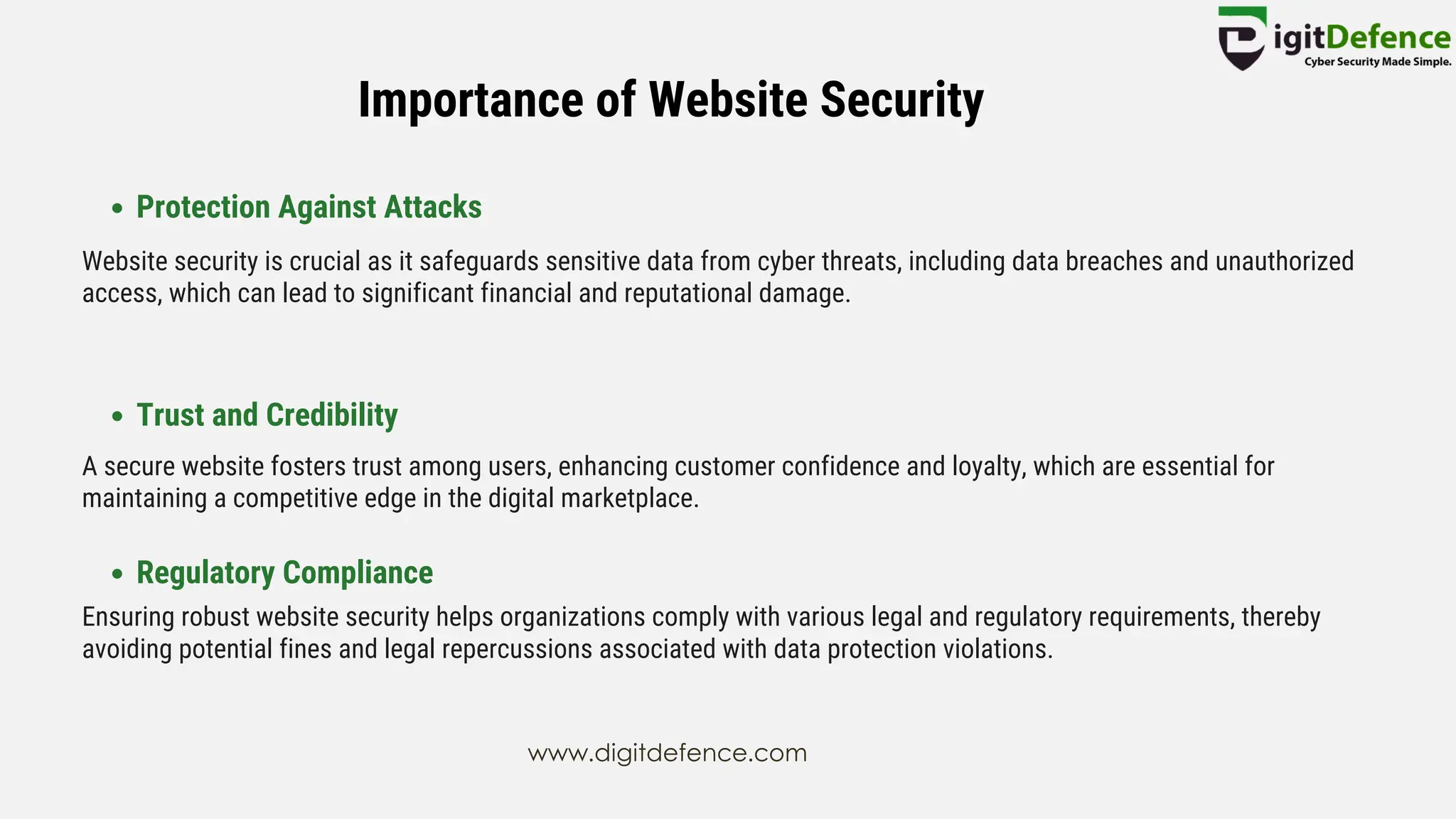 Importance of Website Security
Protection Against Attacks
Trust and Credibility
Regulatory Compliance
Website security is crucial as it safeguards sensitive data from cyber threats, including data breaches and unauthorized
access, which can lead to significant financial and reputational damage.
A secure website fosters trust among users, enhancing customer confidence and loyalty, which are essential for
maintaining a competitive edge in the digital marketplace.
Ensuring robust website security helps organizations comply with various legal and regulatory requirements, thereby
avoiding potential fines and legal repercussions associated with data protection violations.
www.digitdefence.com
 