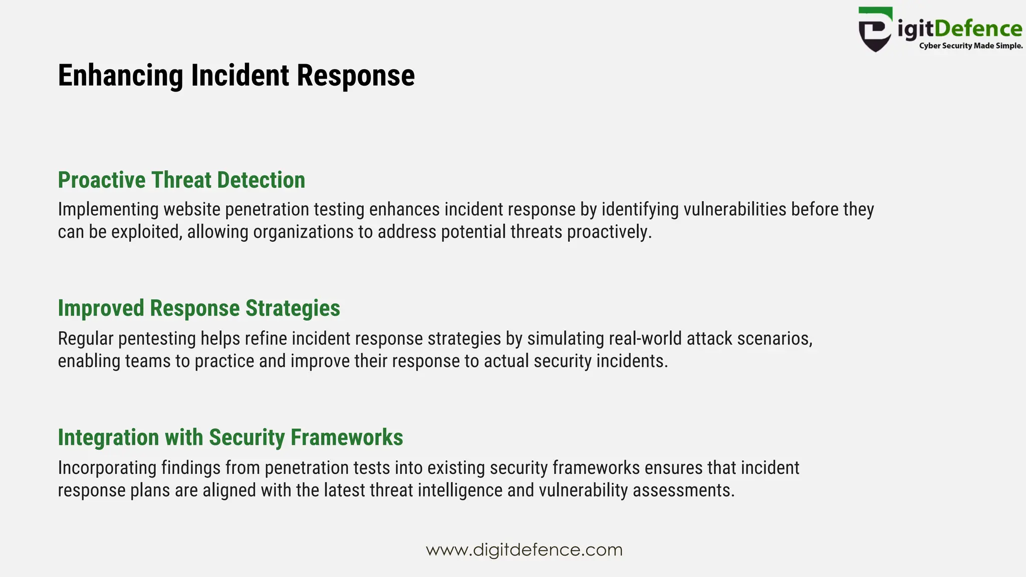 Enhancing Incident Response
Proactive Threat Detection
Improved Response Strategies
Integration with Security Frameworks
Implementing website penetration testing enhances incident response by identifying vulnerabilities before they
can be exploited, allowing organizations to address potential threats proactively.
Regular pentesting helps refine incident response strategies by simulating real-world attack scenarios,
enabling teams to practice and improve their response to actual security incidents.
Incorporating findings from penetration tests into existing security frameworks ensures that incident
response plans are aligned with the latest threat intelligence and vulnerability assessments.
www.digitdefence.com
 