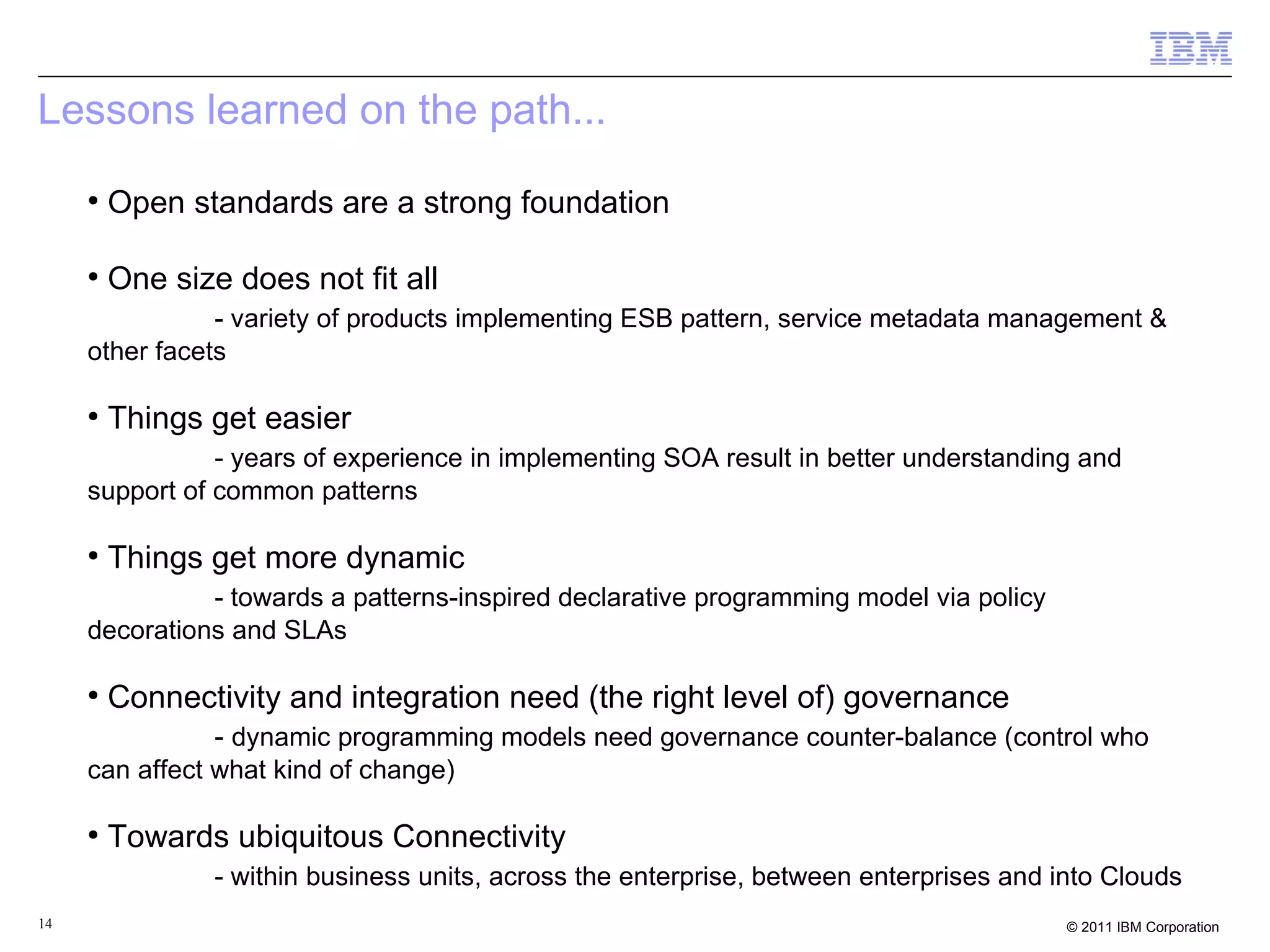 Lessons learned on the path...
     ●
         Open standards are a strong foundation

     ●
         One size does not fit all
                - variety of products implementing ESB pattern, service metadata management &
     other facets

     ●
         Things get easier
                - years of experience in implementing SOA result in better understanding and
     support of common patterns

     ●
         Things get more dynamic
               - towards a patterns-inspired declarative programming model via policy
     decorations and SLAs

     ●
         Connectivity and integration need (the right level of) governance
                 - dynamic programming models need governance counter-balance (control who
     can affect what kind of change)

     ●
         Towards ubiquitous Connectivity
                 - within business units, across the enterprise, between enterprises and into Clouds
14                                                                                        © 2011 IBM Corporation
 