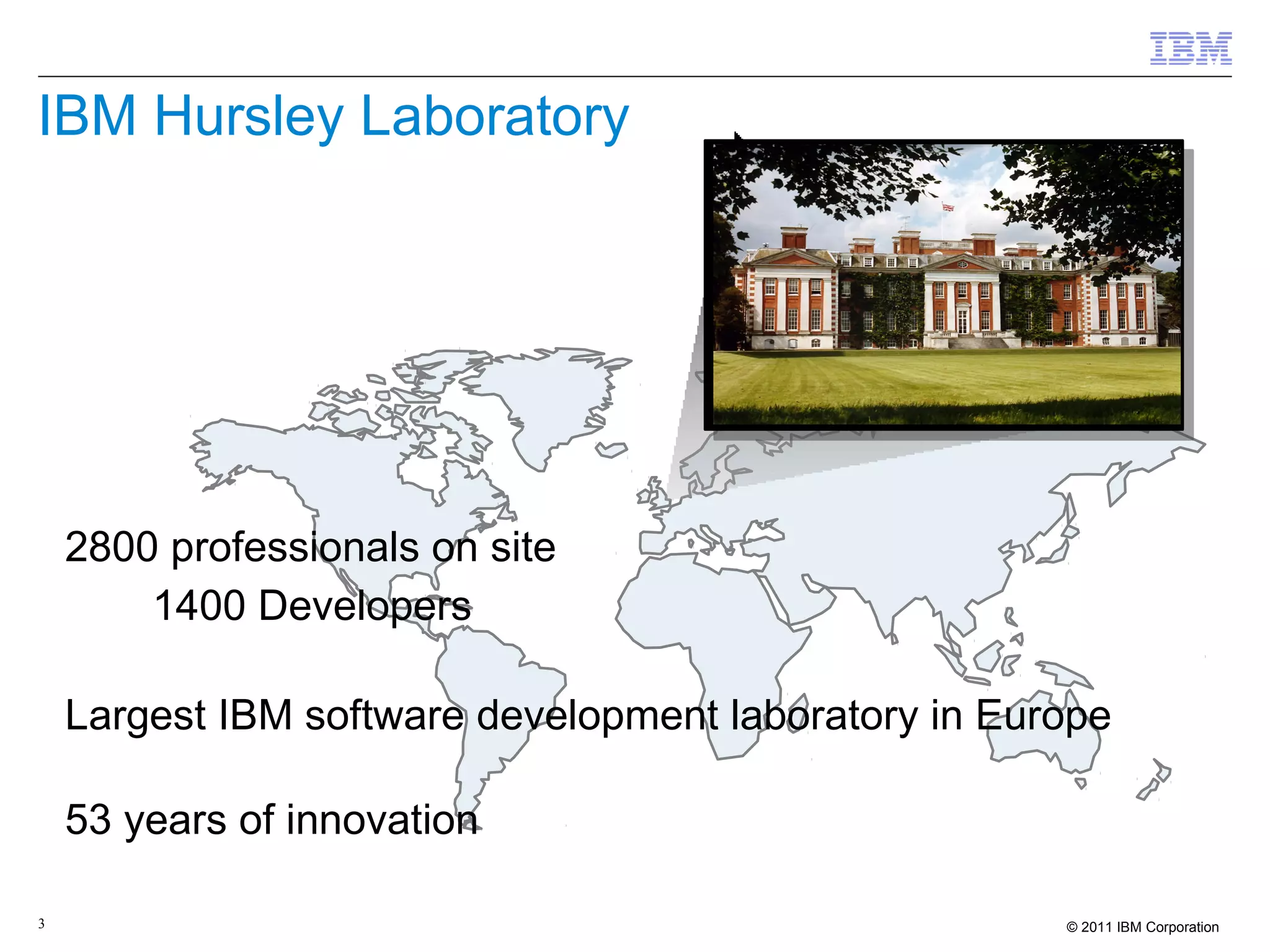 IBM Hursley Laboratory




2800 professionals on site
   – 1400 Developers

Largest IBM software development laboratory in Europe

53 years of innovation

3                                                  © 2011 IBM Corporation
 