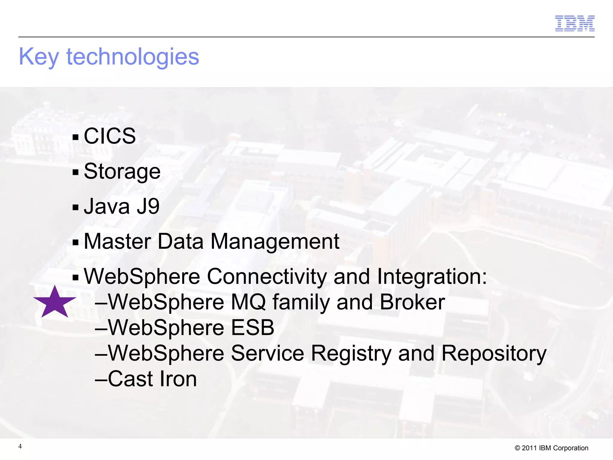 Key technologies


    ■   CICS
    ■   Storage
    ■   Java J9
    ■   Master Data Management
    ■   WebSphere Connectivity and Integration:
         –WebSphere MQ family and Broker
         –WebSphere ESB
         –WebSphere Service Registry and Repository
         –Cast Iron

4                                               © 2011 IBM Corporation
 